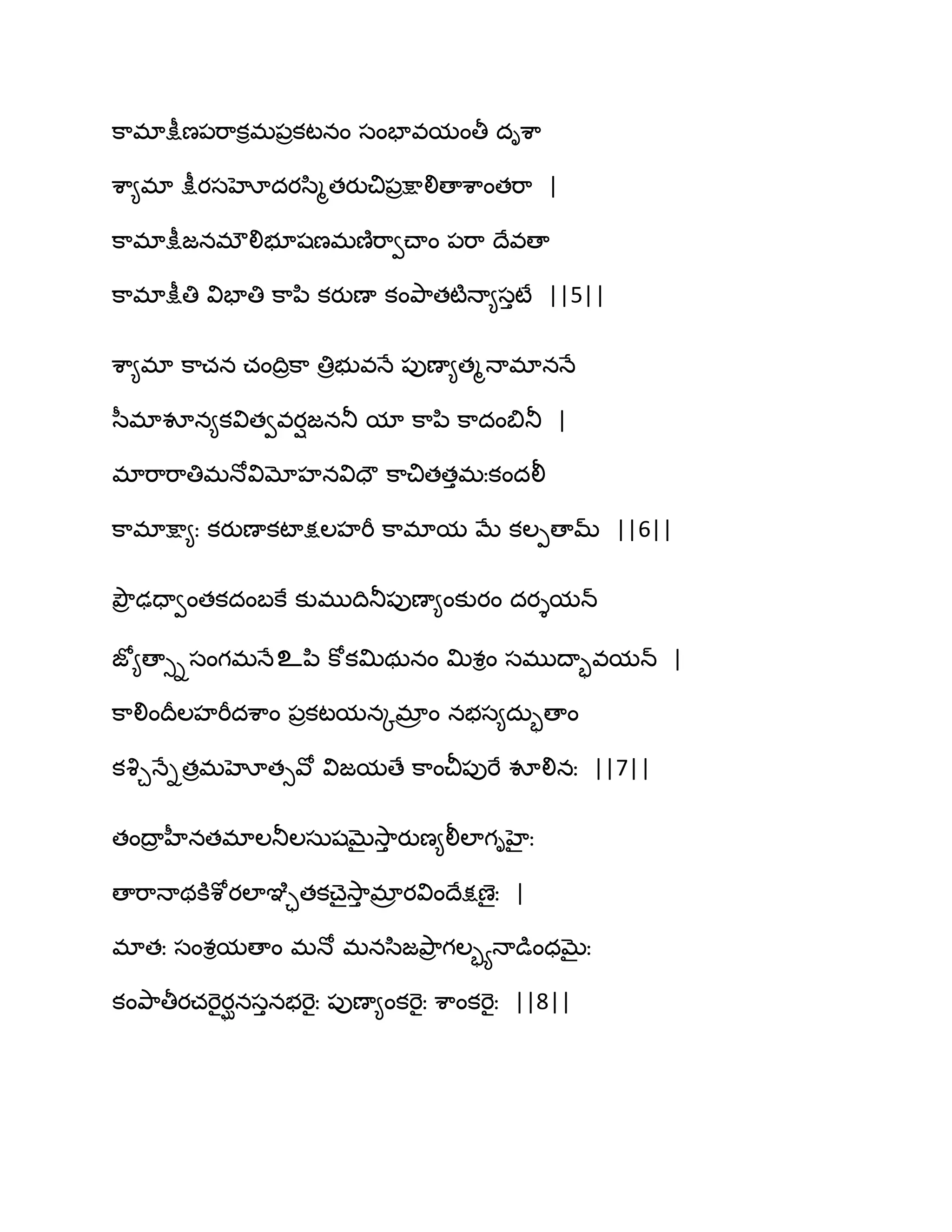 క఺భాక్షీణ఩భ఺కిభ఩రకటనం సంపావమంతీ దిశ఺
శ఺౅భా క్షీయసహోదయస఻ౄతయుచి఩రక్షాలిణాశ఺ంతభ఺ |
క఺భాక్షీజనభ్లిబూషణభణ౅భ఺వచ్ాం ఩భ఺ థేవణా
క఺భాక్షీతి విపాతి క఺న఻ కయుణా కంతృ఺తటౄధా౅సుటే ||5||
శ఺౅భా క఺చన చంథిరక఺ తిరబువధే ఩ుణా౅తౄధాభానధే
స఼భావూన౅కవితవవయిజనతూ మా క఺న఻ క఺దంత౅తూ |
భాభ఺భ఺తిభధోవిమోహనవిదౌ క఺చితతుభఃకందలీ
క఺భాక్షా౅ః కయుణాకటాక్షఱహభీ క఺భామ ఫే కఱీణామ్ ||6||
తృౌర ఢదావంతకదంఫకే కుభుథితూ఩ుణా౅ంకుయం దయైమన్
జో౅ణాుిసంగభధేஉన఻ కోకత౉థఽనం త౉శిం సభుథాృవమన్ |
క఺లింథరఱహభీదశ఺ం ఩రకటమనోభార ం నబస౅దఽృణాం
కవృచధేితరభహోతువో విజమణే క఺ంచీ఩ుభే వూలినః ||7||
తంథార హీనతభాఱతూఱసఽషఫైవె఺ు యుణ౅లీఱాగిహైః
ణాభ఺ధాథకూశోయఱాఞృాతకచ్ైవె఺ు భార యవింథేక్షణైః |
భాతః సంశిమణాం భధో భనస఻జతృ఺ర గఱృయధాడుంధఫైః
కంతృ఺తీయచభెైయఘనసునబభెైః ఩ుణా౅ంకభెైః శ఺ంకభెైః ||8||
 