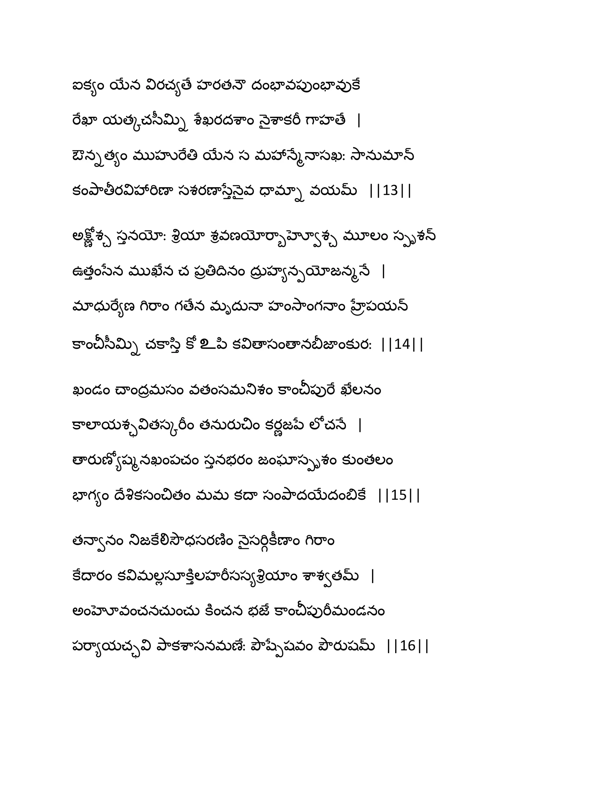 ఐక౅ం బేన వియచ౅ణే హయతధౌ దంపావ఩ుంపావుకే
భేఖా మతోచస఼త౉ి శేఖయదశ఺ం ధ౅ైశ఺కభీ గ఺హణే |
ఔనిత౅ం భుహృభేతి బేన స భవేధేౄధాసఖః వె఺నఽభాన్
కంతృ఺తీయవివేభిణా సశయణాసేుధ౅ైవ దాభాి వమమ్ ||13||
ఄక్షోణ శచ సునయోః వృిమా శివణయోభ఺ూహోవశచ భూఱం సీిశన్
ఈతుంసేన భుఖేన చ ఩రతిథినం దఽర హ౅నీయోజనౄధే |
భాధఽభే౅ణ గిభ఺ం గణేన భిదఽధా హంవె఺ంగధాం హేే఩మన్
క఺ంచీస఼త౉ి చక఺స఻ు కో உన఻ కవిణాసంణానతెజాంకుయః ||14||
ఖండం చ్ాందరభసం వతంసభతుశం క఺ంచీ఩ుభే ఖేఱనం
క఺ఱామశావితసోభీం తనఽయుచిం కయణజనే ఱోచధే |
ణాయుణో౅షౄనఖం఩చం సునబయం జంఘాసీిశం కుంతఱం
పాగ౅ం థేవృకసంచితం భభ కథా సంతృ఺దబేదంత౅కే ||15||
తధావనం తుజకేలివెౌధసయణ౅ం ధ౅ైసభిగకీణాం గిభ఺ం
కేథాయం కవిభఱేసాకూుఱహభీసస౅వృిమాం శ఺శవతమ్ |
ఄంహోవంచనచఽంచఽ కూంచన బజే క఺ంచీ఩ుభీభండనం
఩భ఺౅మచావి తృ఺కశ఺సనభణేః తృౌషేీషవం తృౌయుషమ్ ||16||
 