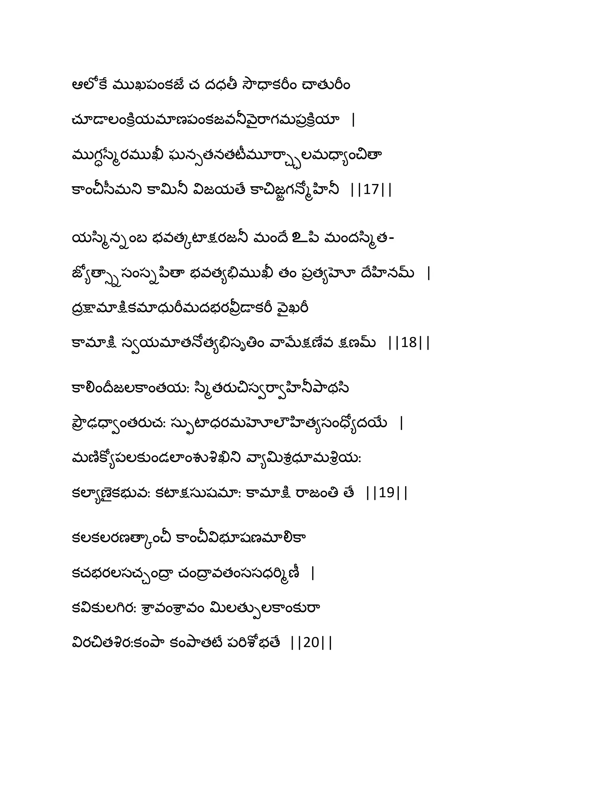 అఱోకే భుఖ఩ంకజే చ దధతీ వెౌదాకభీం చ్ాతుభీం
చాడాఱంకూిమభాణ఩ంకజవతూవ౅ైభ఺గభ఩రకూిమా |
భుగాసేౄయభుఖీ ఘనుతనతటీభూభ఺చాఱభదా౅ంచిణా
క఺ంచీస఼భతు క఺త౉తూ విజమణే క఺చిజజగధోౄహితూ ||17||
మస఻ౄనింఫ బవతోటాక్షయజతూ భంథే உన఻ భందస఻ౄత-
జో౅ణాుిసంసిన఻ణా బవత౅తేభుఖీ తం ఩రత౅హో థేహినమ్ |
దరక్షాభాక్షుకభాధఽభీభదబయవీరడాకభీ వ౅ైఖభీ
క఺భాక్షు సవమభాతధోత౅తేసితిం వ఺ఫేక్షణేవ క్షణమ్ ||18||
క఺లింథరజఱక఺ంతమః స఻ౄతయుచిసవభ఺వహితూతృ఺థస఻
తృౌర ఢదావంతయుచః సఽుటాధయభహోఱౌహిత౅సందో౅దబే |
భణ౅కో౅఩ఱకుండఱాంవువృఖితు వ఺౅త౉శిధాభవృిమః
కఱా౅ణైకబువః కటాక్షసఽషభాః క఺భాక్షు భ఺జంతి ణే ||19||
కఱకఱయణణాోంచీ క఺ంచీవిబూషణభాలిక఺
కచబయఱసచచంథార చంథార వతంససధభిౄణీ |
కవికుఱగియః శ఺ి వంశ఺ి వం త౉ఱతుీఱక఺ంకుభ఺
వియచితవృయఃకంతృ఺ కంతృ఺తటే ఩భిశోబణే ||20||
 
