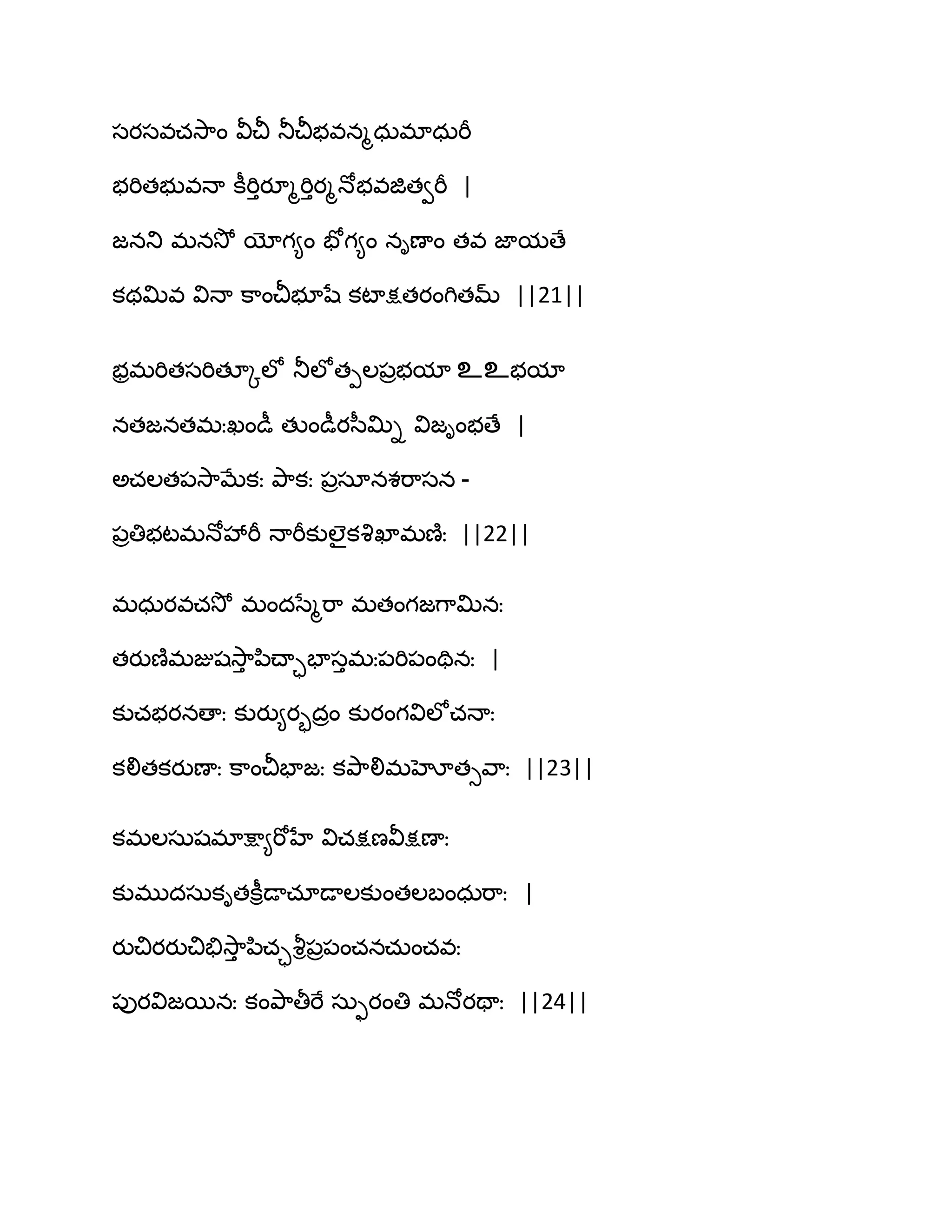 సయసవచవె఺ం వీచీ తూచీబవనౄధఽభాధఽభీ
బభితబువధా కీభిుయూౄభిుయౄధోబవజితవభీ |
జనతు భనవెో యోగ౅ం పోగ౅ం నిణాం తవ జామణే
కథత౉వ విధా క఺ంచీబూషే కటాక్షతయంగితమ్ ||21||
బరభభితసభితకోఱో తూఱోతీఱ఩రబమా உஉబమా
నతజనతభఃఖండీ తుండీయస఼త౉ి విజింబణే |
ఄచఱత఩వె఺ఫేకః తృ఺కః ఩రసానశభ఺సన -
఩రతిబటభధోవేభీ ధాభీకుఱైకవృఖాభణ౅ః ||22||
భధఽయవచవెో భందసేౄభ఺ భతంగజగ఺త౉నః
తయుణ౅భజుషవె఺ు న఻చ్ాాపాసుభః఩భి఩ంతినః |
కుచబయనణాః కుయు౅యృదరం కుయంగవిఱోచధాః
కలితకయుణాః క఺ంచీపాజః కతృ఺లిభహోతువ఺ః ||23||
కభఱసఽషభాక్షా౅భోహే విచక్షణవీక్షణాః
కుభుదసఽకితకీిడాచాడాఱకుంతఱఫంధఽభ఺ః |
యుచియయుచితేవె఺ు న఻చావౄి఩ర఩ంచనచఽంచవః
఩ుయవిజబనః కంతృ఺తీభే సఽుయంతి భధోయతాః ||24||
 