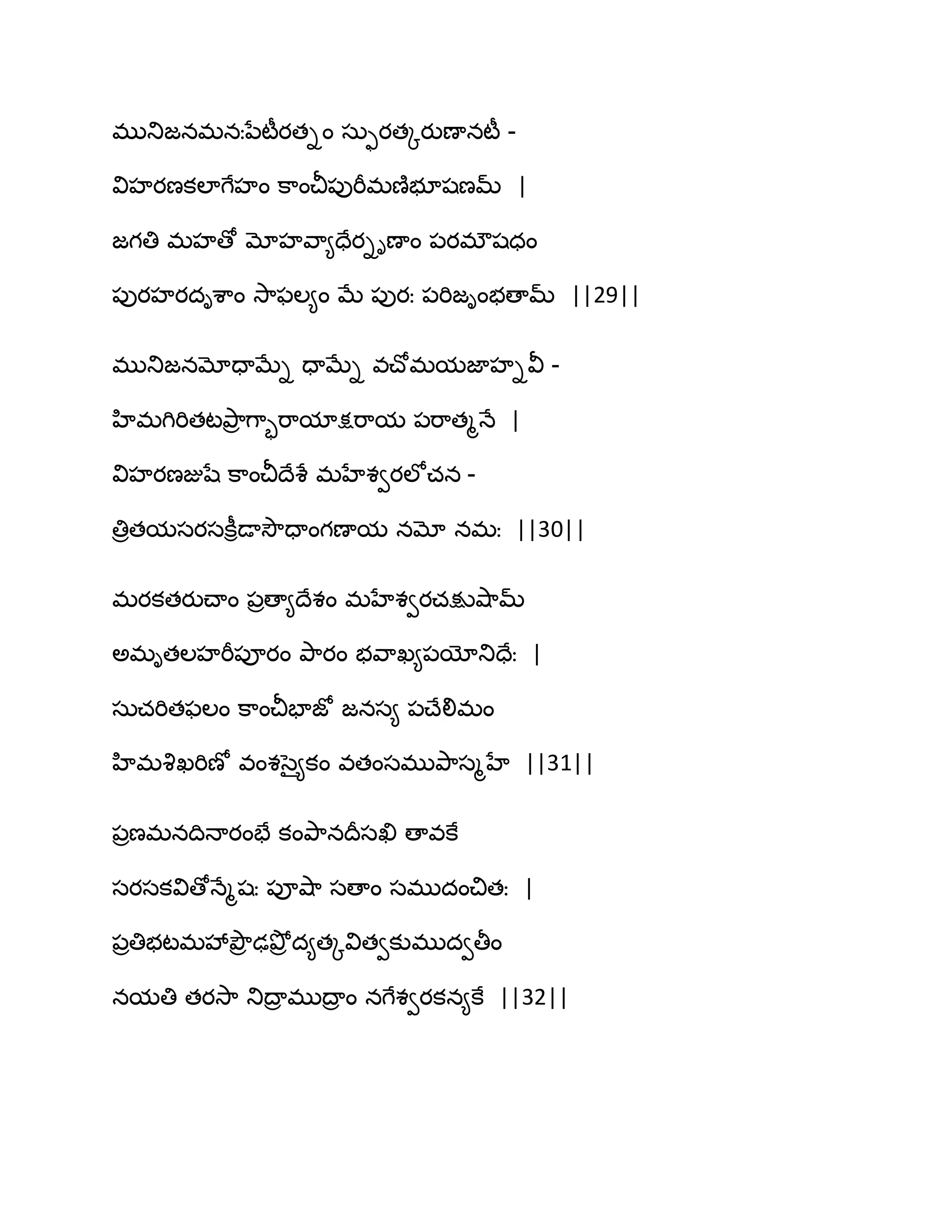 భుతుజనభనఃనేటీయతిం సఽుయతోయుణానటీ -
విహయణకఱాగేహం క఺ంచీ఩ుభీభణ౅బూషణమ్ |
జగతి భహణో మోహవ఺౅దేయిిణాం ఩యభ్షధం
఩ుయహయదిశ఺ం వె఺పఱ౅ం ఫే ఩ుయః ఩భిజింబణామ్ ||29||
భుతుజనమోదాఫేి దాఫేి వచ్ోభమజాహివీ -
హిభగిభితటతృ఺ర గ఺ృభ఺మాక్షభ఺మ ఩భ఺తౄధే |
విహయణజుషే క఺ంచీథేశే భహేశవయఱోచన -
తిరతమసయసకీిడావెౌదాంగణామ నమో నభః ||30||
భయకతయుచ్ాం ఩రణా౅థేశం భహేశవయచక్షువ౅఺మ్
ఄభితఱహభీ఩ూయం తృ఺యం బవ఺ఖ౅఩యోతుదేః |
సఽచభితపఱం క఺ంచీపాజో జనస౅ ఩చ్ేలిభం
హిభవృఖభిణో వంశసై౅కం వతంసభుతృ఺సౄహే ||31||
఩రణభనథిధాయంపే కంతృ఺నథరసఖి ణావకే
సయసకవిణోధేౄషః ఩ూవ౅఺ సణాం సభుదంచితః |
఩రతిబటభవేతృౌర ఢతృోర ద౅తోవితవకుభుదవతీం
నమతి తయవె఺ తుథార భుథార ం నగేశవయకన౅కే ||32||
 