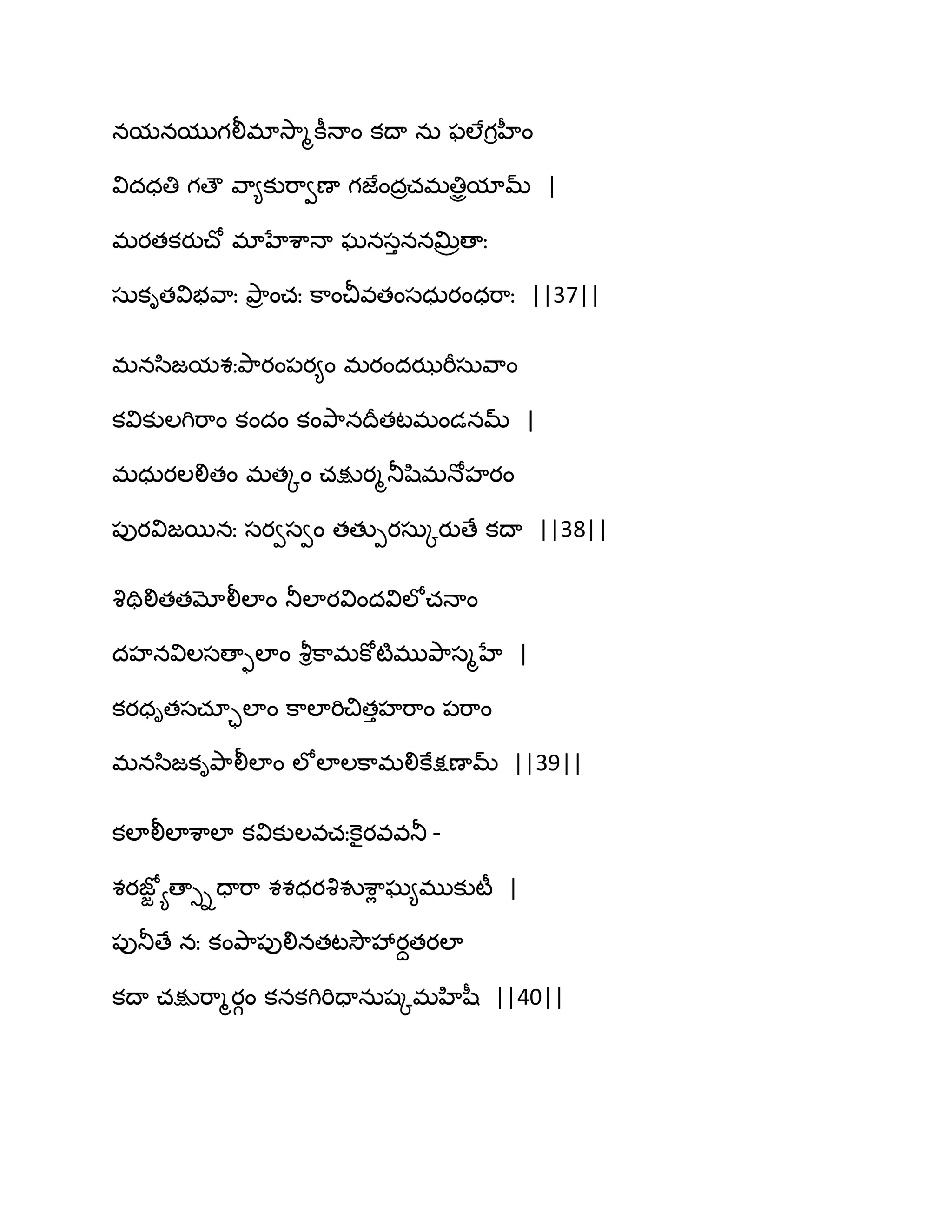 నమనముగలీభావె఺ౄకీధాం కథా నఽ పఱేగిహీం
విదధతి గణౌ వ఺౅కుభ఺వణా గజేందరచభతిిమామ్ |
భయతకయుచ్ో భాహేశ఺ధా ఘనసుననత౉రణాః
సఽకితవిబవ఺ః తృ఺ర ంచః క఺ంచీవతంసధఽయంధభ఺ః ||37||
భనస఻జమశఃతృ఺యం఩య౅ం భయందఝభీసఽవ఺ం
కవికుఱగిభ఺ం కందం కంతృ఺నథరతటభండనమ్ |
భధఽయఱలితం భతోం చక్షుయౄతూష఻భధోహయం
఩ుయవిజబనః సయవసవం తతుీయసఽోయుణే కథా ||38||
వృతిలితతమోలీఱాం తూఱాయవిందవిఱోచధాం
దహనవిఱసణాుఱాం వౄిక఺భకోటౄభుతృ఺సౄహే |
కయధితసచాాఱాం క఺ఱాభిచితుహభ఺ం ఩భ఺ం
భనస఻జకితృ఺లీఱాం ఱోఱాఱక఺భలికేక్షణామ్ ||39||
కఱాలీఱాశ఺ఱా కవికుఱవచఃకెైయవవతూ -
శయజోజ యణాుిదాభ఺ శశధయవృవుశ఺ే ఘ౅భుకుటీ |
఩ుతూణే నః కంతృ఺఩ులినతటవెౌవేయదతయఱా
కథా చక్షుభ఺ౄయగం కనకగిభిదానఽషోభహిష఼ ||40||
 