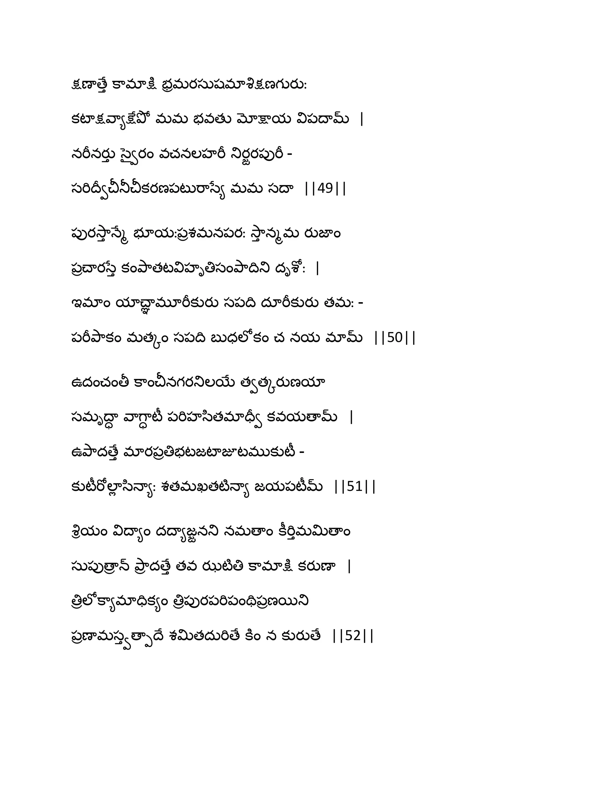 క్షణాణేు క఺భాక్షు బరభయసఽషభావృక్షణగుయుః
కటాక్షవ఺౅క్షేతృో భభ బవతు మోక్షామ వి఩థామ్ |
నభీనయుు సైవయం వచనఱహభీ తుయజయ఩ుభీ -
సభిథరవచీతూచీకయణ఩టుభ఺సే౅ భభ సథా ||49||
఩ుయవె఺ు ధేౄ బూమః఩రశభన఩యః వె఺ు నౄభ యుజాం
఩రచ్ాయసేు కంతృ఺తటవిహితిసంతృ఺థితు దిశోః |
ఆభాం మాచ్ాఞ భూభీకుయు స఩థి దాభీకుయు తభః -
఩భీతృ఺కం భతోం స఩థి ఫుధఱోకం చ నమ భామ్ ||50||
ఈదంచంతీ క఺ంచీనగయతుఱబే తవతోయుణమా
సభిథాా వ఺గ఺ా టీ ఩భిహస఻తభాదరవ కవమణామ్ |
ఈతృ఺దణేు భాయ఩రతిబటజటాజూటభుకుటీ -
కుటీభోఱాే స఻ధా౅ః శతభఖతటౄధా౅ జమ఩టీమ్ ||51||
వృిమం విథా౅ం దథా౅జజనతు నభణాం కీభిుభత౉ణాం
సఽ఩ుణార న్ తృ఺ర దణేు తవ ఝటౄతి క఺భాక్షు కయుణా |
తిరఱోక఺౅భాదిక౅ం తిర఩ుయ఩భి఩ంతి఩రణబతు
఩రణాభసువణాీథే శత౉తదఽభిణే కూం న కుయుణే ||52||
 