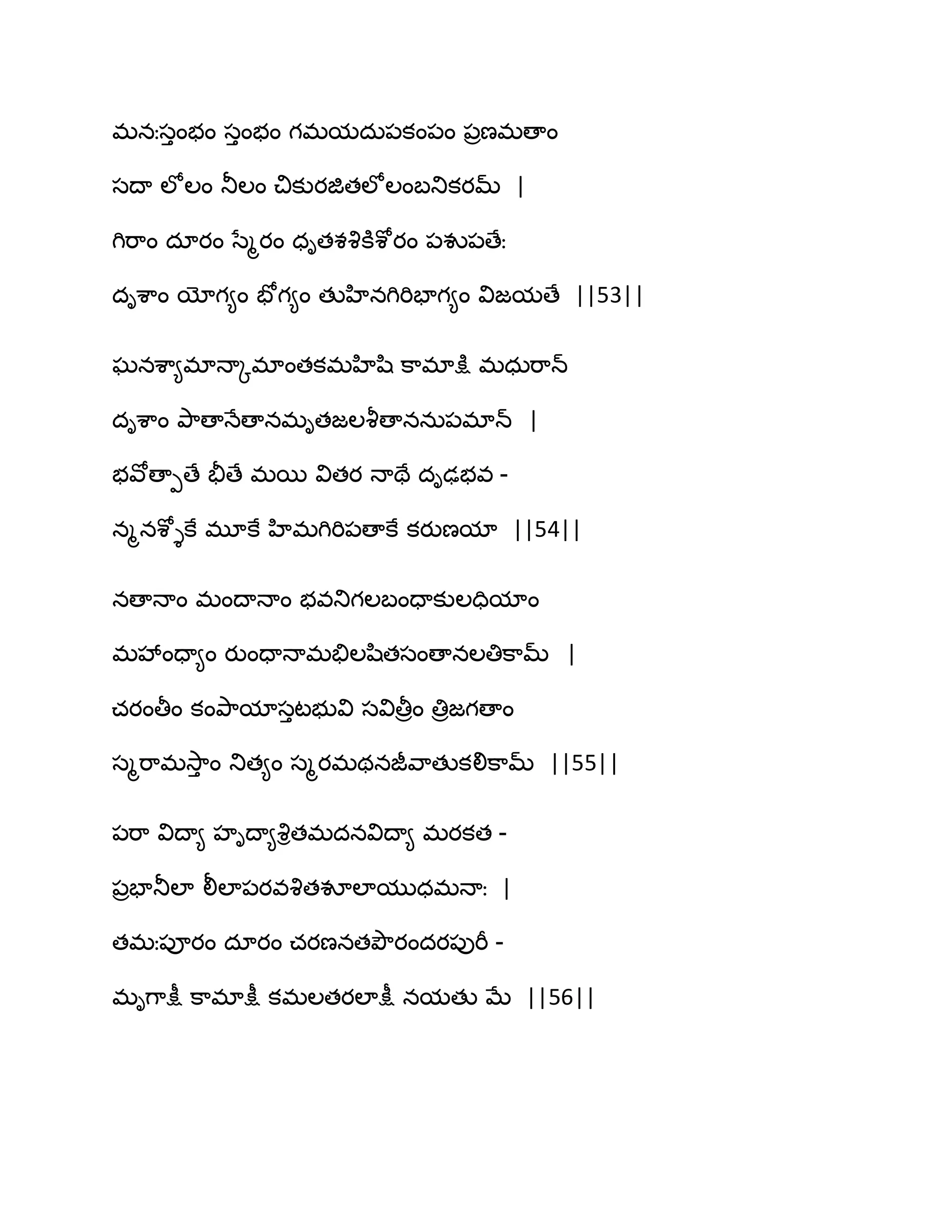 భనఃసుంబం సుంబం గభమదఽ఩కం఩ం ఩రణభణాం
సథా ఱోఱం తూఱం చికుయజితఱోఱంఫతుకయమ్ |
గిభ఺ం దాయం సేౄయం ధితశవృకూశోయం ఩వు఩ణేః
దిశ఺ం యోగ౅ం పోగ౅ం తుహినగిభిపాగ౅ం విజమణే ||53||
ఘనశ఺౅భాధాోభాంతకభహిష఻ క఺భాక్షు భధఽభ఺న్
దిశ఺ం తృ఺ణాధేణానభితజఱవౄణాననఽ఩భాన్ |
బవోణాీణే తైణే భబ వితయ ధాతే దిఢబవ -
నౄనశోైకే భూకే హిభగిభి఩ణాకే కయుణమా ||54||
నణాధాం భంథాధాం బవతుగఱఫందాకుఱదిమాం
భవేందా౅ం యుందాధాభతేఱష఻తసంణానఱతిక఺మ్ |
చయంతీం కంతృ఺మాసుటబువి సవితీరం తిరజగణాం
సౄభ఺భవె఺ు ం తుత౅ం సౄయభథనజీవ఺తుకలిక఺మ్ ||55||
఩భ఺ విథా౅ హిథా౅వృితభదనవిథా౅ భయకత -
఩రపాతూఱా లీఱా఩యవవృతవూఱాముధభధాః |
తభః఩ూయం దాయం చయణనతతృౌయందయ఩ుభీ -
భిగ఺క్షీ క఺భాక్షీ కభఱతయఱాక్షీ నమతు ఫే ||56||
 