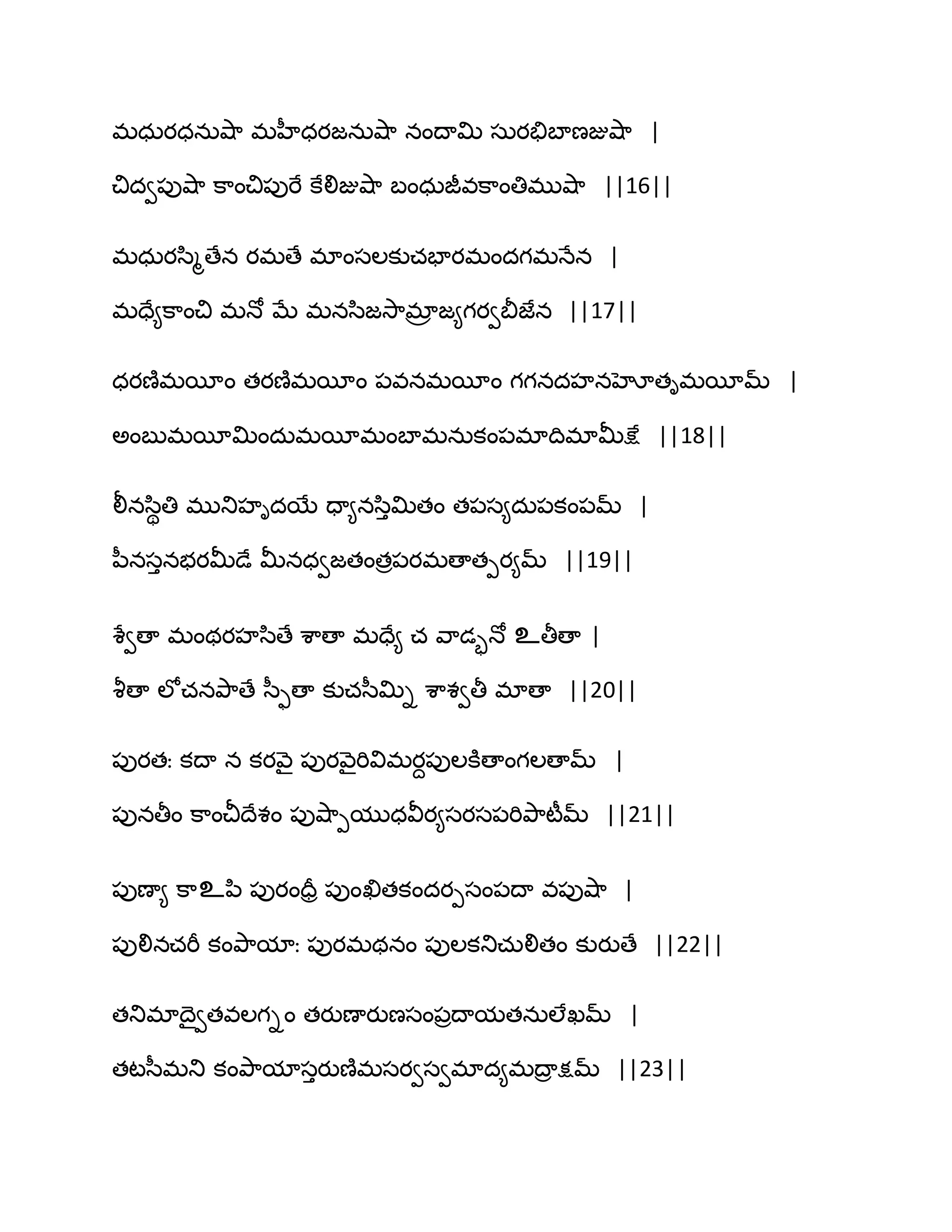 భధఽయధనఽవ౅఺ భహీధయజనఽవ౅఺ నంథాత౉ సఽయతేఫాణజువ౅఺ |
చిదవ఩ువ౅఺ క఺ంచి఩ుభే కేలిజువ౅఺ ఫంధఽజీవక఺ంతిభువ౅఺ ||16||
భధఽయస఻ౄణేన యభణే భాంసఱకుచపాయభందగభధేన |
భదే౅క఺ంచి భధో ఫే భనస఻జవె఺భార జ౅గయవతెజేన ||17||
ధయణ౅భబీం తయణ౅భబీం ఩వనభబీం గగనదహనహోతిభబీమ్ |
ఄంఫుభబీత౉ందఽభబీభంఫాభనఽకం఩భాథిభాతొక్షే ||18||
లీనస఻ితి భుతుహిదబే దా౅నస఻ుత౉తం త఩స౅దఽ఩కం఩మ్ |
న఼నసునబయతొడే తొనధవజతంతర఩యభణాతీయ౅మ్ ||19||
శేవణా భంథయహస఻ణే శ఺ణా భదే౅ చ వ఺డృధో உతీణా |
వౄణా ఱోచనతృ఺ణే స఼ుణా కుచస఼త౉ి శ఺శవతీ భాణా ||20||
఩ుయతః కథా న కయవ౅ై ఩ుయవ౅ైభివిభయద఩ుఱకూణాంగఱణామ్ |
఩ునతీం క఺ంచీథేశం ఩ువ౅఺ీముధవీయ౅సయస఩భితృ఺టీమ్ ||21||
఩ుణా౅ క఺உన఻ ఩ుయందరర ఩ుంఖితకందయీసం఩థా వ఩ువ౅఺ |
఩ులినచభీ కంతృ఺మాః ఩ుయభథనం ఩ుఱకతుచఽలితం కుయుణే ||22||
తతుభాథైవతవఱగిం తయుణాయుణసం఩రథామతనఽఱేఖమ్ |
తటస఼భతు కంతృ఺మాసుయుణ౅భసయవసవభాద౅భథార క్షమ్ ||23||
 
