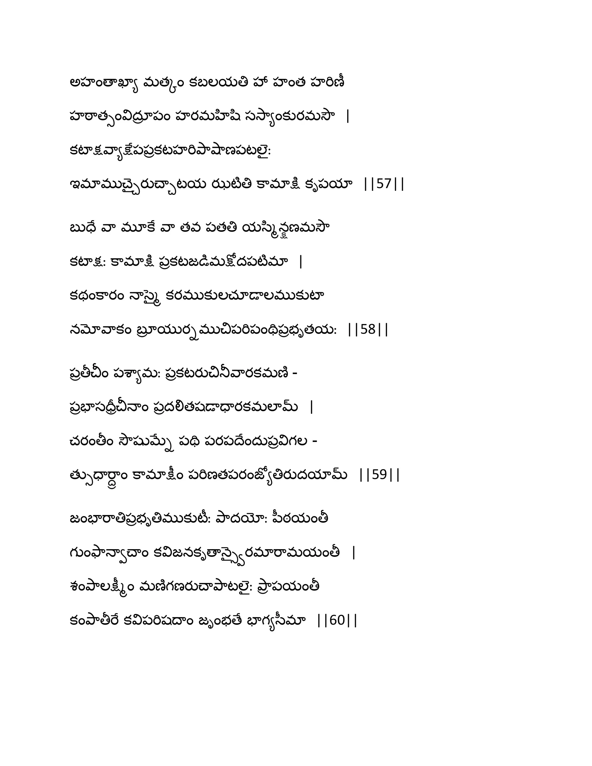 ఄహంణాఖా౅ భతోం కఫఱమతి వే హంత హభిణీ
హఠ఺తుంవిదార ఩ం హయభహిష఻ సవె఺౅ంకుయభవెౌ |
కటాక్షవ఺౅క్షే఩఩రకటహభితృ఺వ౅఺ణ఩టఱైః
ఆభాభుచ్ైచయుచ్ాచటమ ఝటౄతి క఺భాక్షు కి఩మా ||57||
ఫుదే వ఺ భూకే వ఺ తవ ఩తతి మస఻ౄనషణభవెౌ
కటాక్షః క఺భాక్షు ఩రకటజడుభక్షోద఩టౄభా |
కథంక఺యం ధాసైౄ కయభుకుఱచాడాఱభుకుటా
నమోవ఺కం ఫూర ముయిభుచి఩భి఩ంతి఩రబితమః ||58||
఩రతీచీం ఩శ఺౅భః ఩రకటయుచితూవ఺యకభణ౅ -
఩రపాసదరరచీధాం ఩రదలితషడాదాయకభఱామ్ |
చయంతీం వెౌషుఫేి ఩తి ఩య఩థేందఽ఩రవిగఱ -
తుుదాభ఺దా ం క఺భాక్షీం ఩భిణత఩యంజో౅తియుదమామ్ ||59||
జంపాభ఺తి఩రబితిభుకుటీః తృ఺దయోః న఼ఠమంతీ
గుంతౄ఺ధావచ్ాం కవిజనకిణాధ౅ైువయభాభ఺భమంతీ |
శంతృ఺ఱక్షీౄం భణ౅గణయుచ్ాతృ఺టఱైః తృ఺ర ఩మంతీ
కంతృ఺తీభే కవి఩భిషథాం జింబణే పాగ౅స఼భా ||60||
 
