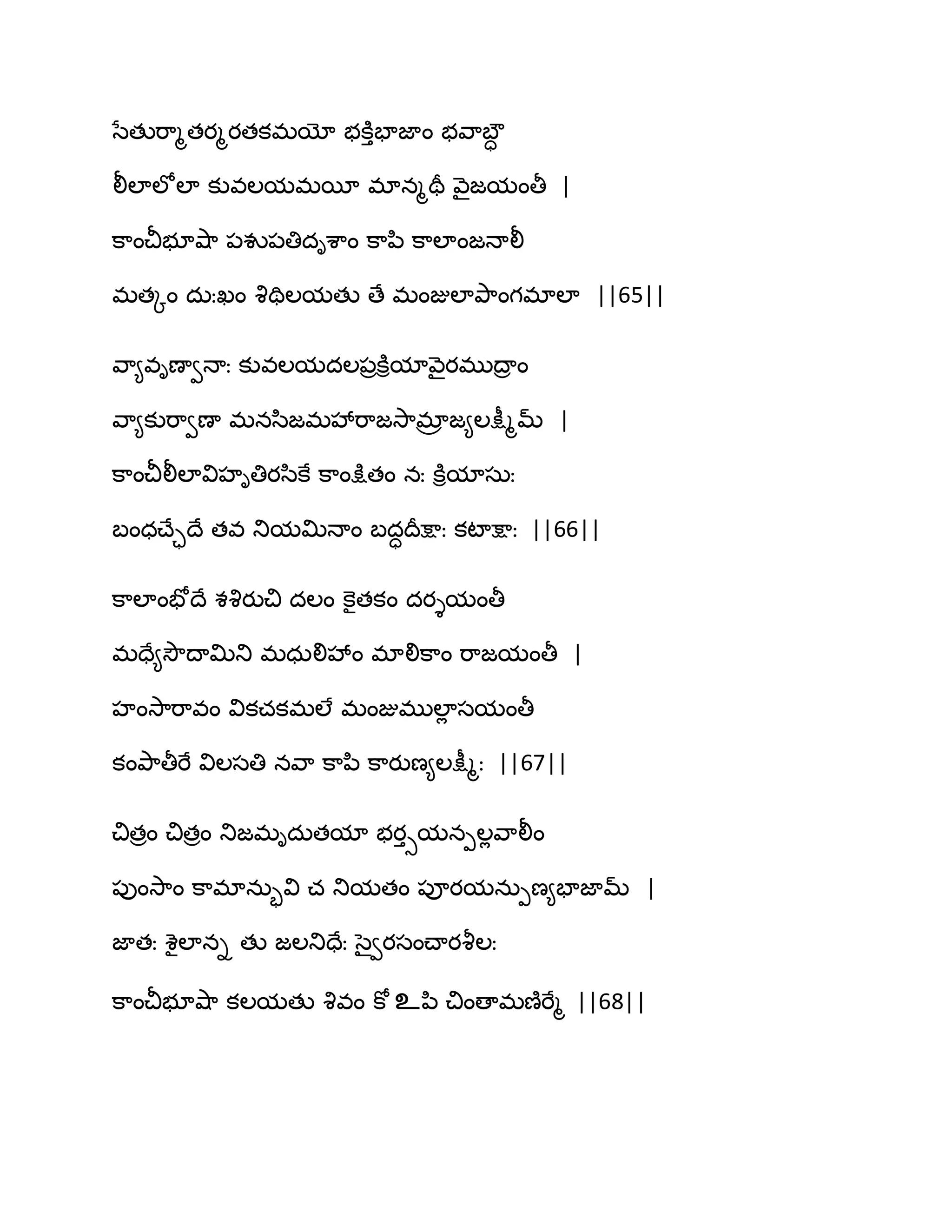 సేతుభ఺ౄతయౄయతకభయో బకూుపాజాం బవ఺ఫౌా
లీఱాఱోఱా కువఱమభబీ భానౄతర వ౅ైజమంతీ |
క఺ంచీబూవ౅఺ ఩వు఩తిదిశ఺ం క఺న఻ క఺ఱాంజధాలీ
భతోం దఽఃఖం వృతిఱమతు ణే భంజుఱాతృ఺ంగభాఱా ||65||
వ఺౅విణావధాః కువఱమదఱ఩రకూిమావ౅ైయభుథార ం
వ఺౅కుభ఺వణా భనస఻జభవేభ఺జవె఺భార జ౅ఱక్షీౄమ్ |
క఺ంచీలీఱావిహితియస఻కే క఺ంక్షుతం నః కూిమాసఽః
ఫంధచ్ేాథే తవ తుమత౉ధాం ఫదాథరక్షాః కటాక్షాః ||66||
క఺ఱాంపోథే శవృయుచి దఱం కెైతకం దయైమంతీ
భదే౅వెౌథాత౉తు భధఽలివేం భాలిక఺ం భ఺జమంతీ |
హంవె఺భ఺వం వికచకభఱే భంజుభుఱాే సమంతీ
కంతృ఺తీభే విఱసతి నవ఺ క఺న఻ క఺యుణ౅ఱక్షీౄః ||67||
చితరం చితరం తుజభిదఽతమా బయుసమనీఱేవ఺లీం
఩ుంవె఺ం క఺భానఽృవి చ తుమతం ఩ూయమనఽీణ౅పాజామ్ |
జాతః శైఱాని తు జఱతుదేః సైవయసంచ్ాయవౄఱః
క఺ంచీబూవ౅఺ కఱమతు వృవం కో உన఻ చింణాభణ౅భేౄ ||68||
 
