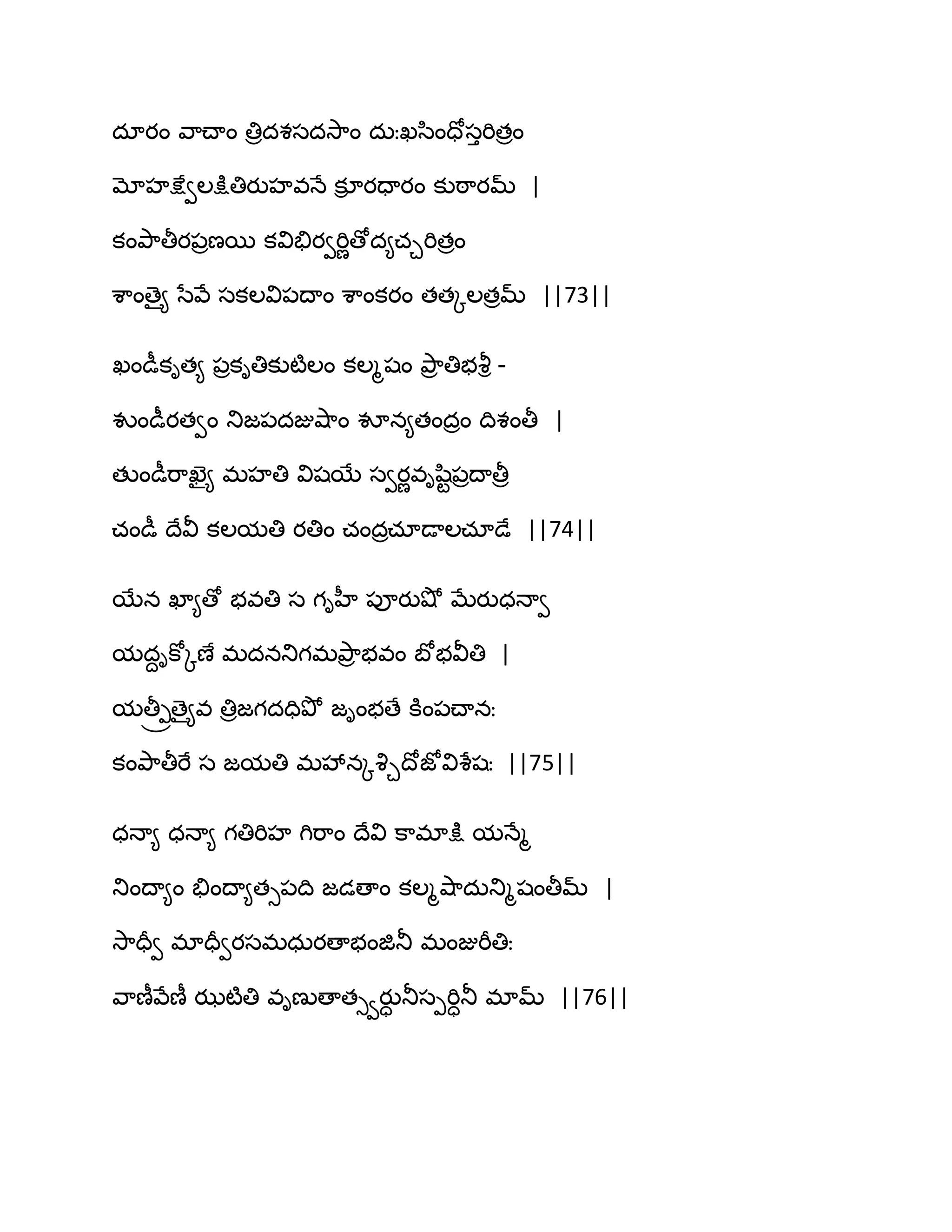 దాయం వ఺చ్ాం తిరదశసదవె఺ం దఽఃఖస఻ందోసుభితరం
మోహక్షేవఱక్షుతియుహవధే కూి యదాయం కుఠ఺యమ్ |
కంతృ఺తీయ఩రణబ కవితేయవభిణణోద౅చచభితరం
శ఺ంణై౅ సేవే సకఱవి఩థాం శ఺ంకయం తతోఱతరమ్ ||73||
ఖండీకిత౅ ఩రకితికుటౄఱం కఱౄషం తృ఺ర తిబవౄి -
వుండీయతవం తుజ఩దజువ౅఺ం వూన౅తందరం థిశంతీ |
తుండీభ఺ఖెై౅ భహతి విషబే సవయణవిష఻ట఩రథాతీర
చండీ థేవీ కఱమతి యతిం చందరచాడాఱచాడే ||74||
బేన ఖా౅ణో బవతి స గిహీ ఩ూయువ౅ో ఫేయుధధావ
మదదికోోణే భదనతుగభతృ఺ర బవం ఫోబవీతి |
మతీ్ోణై౅వ తిరజగదదితృో జింబణే కూం఩చ్ానః
కంతృ఺తీభే స జమతి భవేనోవృచథోజోవిశేషః ||75||
ధధా౅ ధధా౅ గతిభిహ గిభ఺ం థేవి క఺భాక్షు మధేౄ
తుంథా౅ం తేంథా౅తు఩థి జడణాం కఱౄవ౅఺దఽతుౄషంతీమ్ |
వె఺దరవ భాదరవయసభధఽయణాబంజితూ భంజుభీతిః
వ఺ణీవేణీ ఝటౄతి విణుణాతువయుా తూసీభిాతూ భామ్ ||76||
 