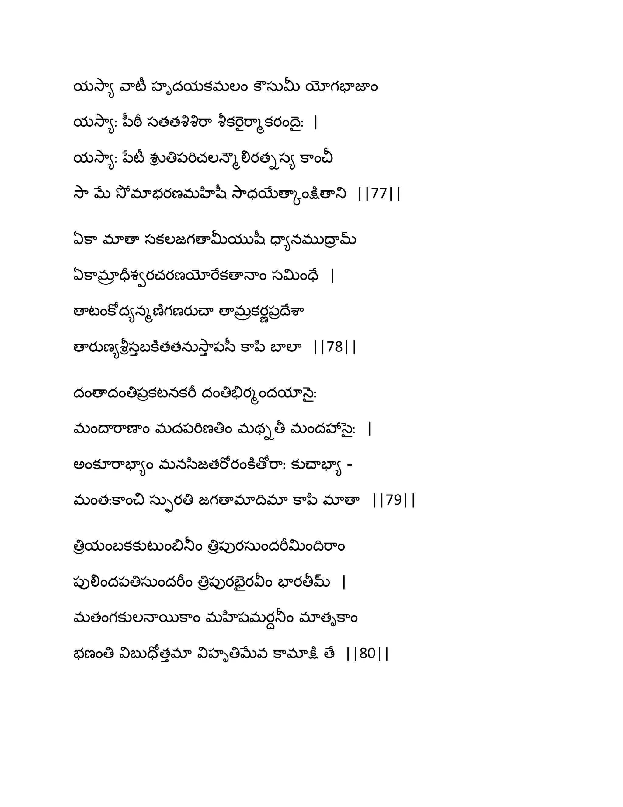 మవె఺౅ వ఺టీ హిదమకభఱం కౌసఽతొ యోగపాజాం
మవె఺౅ః న఼ఠీ సతతవృవృభ఺ వౄకభెైభ఺ౄకయంథైః |
మవె఺౅ః నేటీ వుి తి఩భిచఱధౌౄలియతిస౅ క఺ంచీ
వె఺ ఫే వెోభాబయణభహిష఼ వె఺ధబేణాోంక్షుణాతు ||77||
ఏక఺ భాణా సకఱజగణాతొముష఼ దా౅నభుథార మ్
ఏక఺భార దరశవయచయణయోభేకణాధాం సత౉ందే |
ణాటంకోద౅నౄణ౅గణయుచ్ా ణాభరకయణ఩రథేశ఺
ణాయుణ౅వౄిసుఫకూతతనఽవె఺ు ఩స఼ క఺న఻ ఫాఱా ||78||
దంణాదంతి఩రకటనకభీ దంతితేయౄందమాధ౅ైః
భంథాభ఺ణాం భద఩భిణతిం భథితీ భందవేసైః |
ఄంకూభ఺పా౅ం భనస఻జతభోయంకూణోభ఺ః కుచ్ాపా౅ -
భంతఃక఺ంచి సఽుయతి జగణాభాథిభా క఺న఻ భాణా ||79||
తిరమంఫకకుటుంత౅తూం తిర఩ుయసఽందభీత౉ంథిభ఺ం
఩ులింద఩తిసఽందభీం తిర఩ుయపైయవీం పాయతీమ్ |
భతంగకుఱధాబక఺ం భహిషభయదతూం భాతిక఺ం
బణంతి విఫుదోతుభా విహితిఫేవ క఺భాక్షు ణే ||80||
 