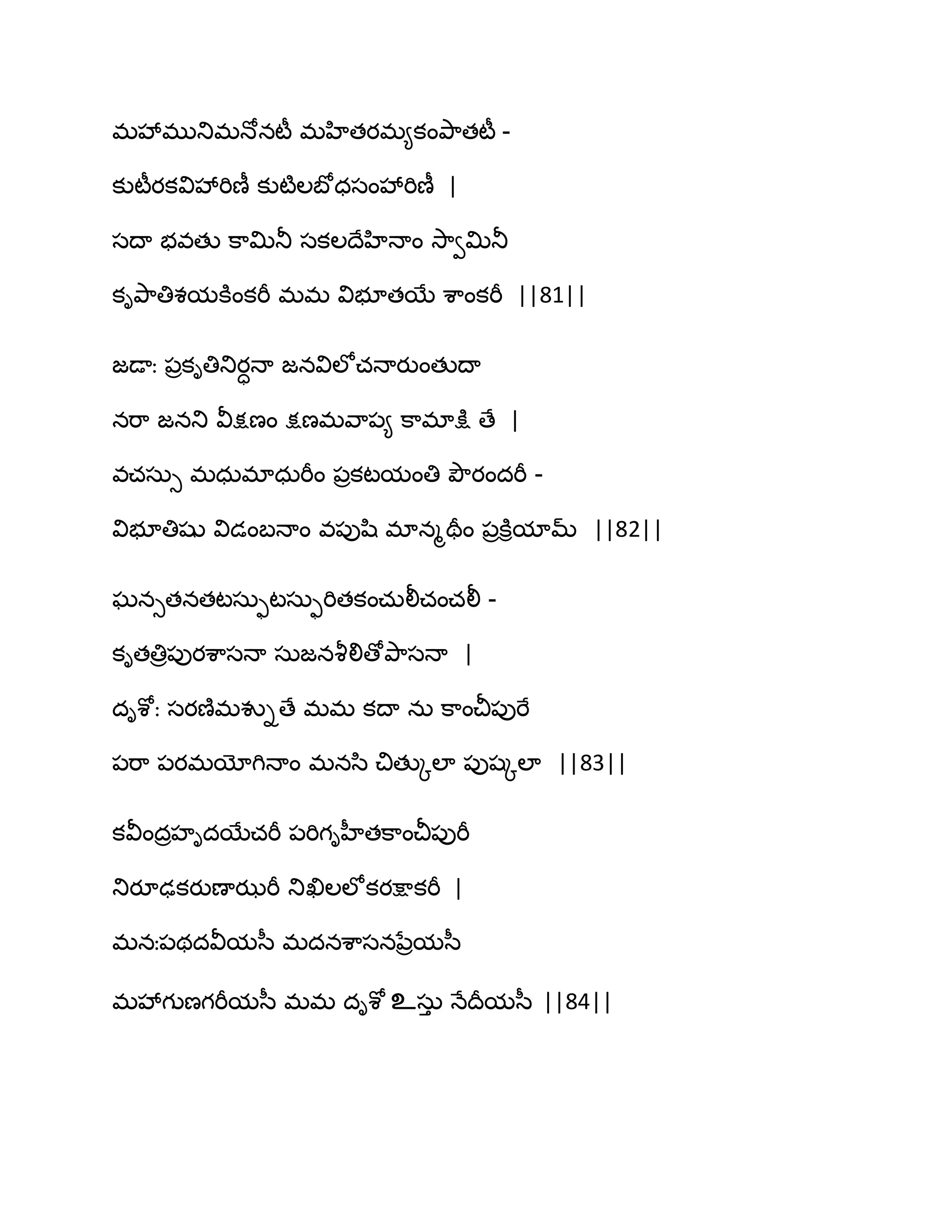 భవేభుతుభధోనటీ భహితయభ౅కంతృ఺తటీ -
కుటీయకవివేభిణీ కుటౄఱఫోధసంవేభిణీ |
సథా బవతు క఺త౉తూ సకఱథేహిధాం వె఺వత౉తూ
కితృ఺తిశమకూంకభీ భభ విబూతబే శ఺ంకభీ ||81||
జడాః ఩రకితితుయాధా జనవిఱోచధాయుంతుథా
నభ఺ జనతు వీక్షణం క్షణభవ఺఩౅ క఺భాక్షు ణే |
వచసఽు భధఽభాధఽభీం ఩రకటమంతి తృౌయందభీ -
విబూతిషు విడంఫధాం వ఩ుష఻ భానౄతరం ఩రకూిమామ్ ||82||
ఘనుతనతటసఽుటసఽుభితకంచఽలీచంచలీ -
కితతిర఩ుయశ఺సధా సఽజనవౄలిణోతృ఺సధా |
దిశోః సయణ౅భవుిణే భభ కథా నఽ క఺ంచీ఩ుభే
఩భ఺ ఩యభయోగిధాం భనస఻ చితుోఱా ఩ుషోఱా ||83||
కవీందరహిదబేచభీ ఩భిగిహీతక఺ంచీ఩ుభీ
తుయూఢకయుణాఝభీ తుఖిఱఱోకయక్షాకభీ |
భనః఩థదవీమస఼ భదనశ఺సననేరమస఼
భవేగుణగభీమస఼ భభ దిశో உసఽు ధేథరమస఼ ||84||
 