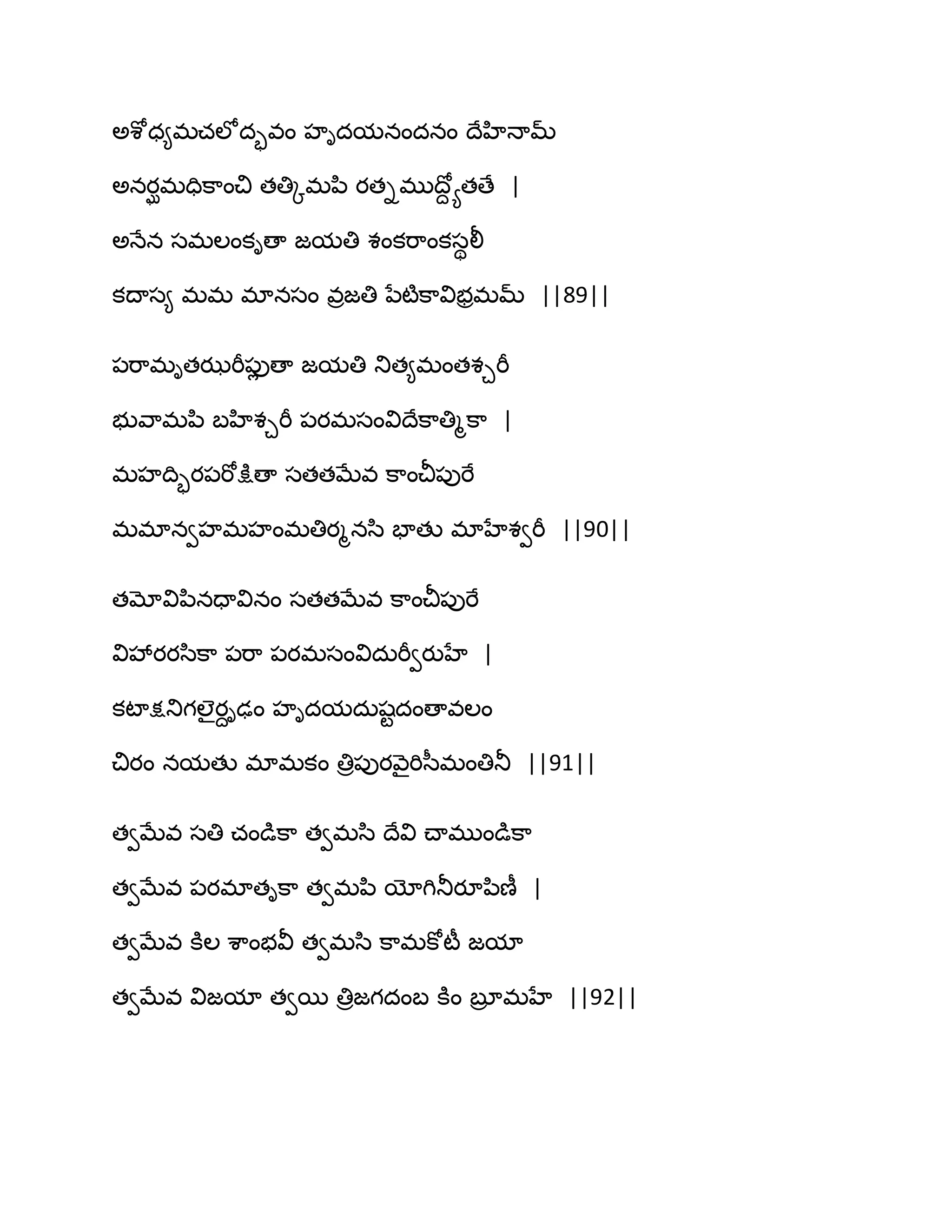 ఄశోధ౅భచఱోదృవం హిదమనందనం థేహిధామ్
ఄనయఘభదిక఺ంచి తతిోభన఻ యతిభుథోద యతణే |
ఄధేన సభఱంకిణా జమతి శంకభ఺ంకసిలీ
కథాస౅ భభ భానసం వరజతి నేటౄక఺విబరభమ్ ||89||
఩భ఺భితఝభీ఩ుే ణా జమతి తుత౅భంతశచభీ
బువ఺భన఻ ఫహిశచభీ ఩యభసంవిథేక఺తిౄక఺ |
భహథిృయ఩భోక్షుణా సతతఫేవ క఺ంచీ఩ుభే
భభానవహభహంభతియౄనస఻ పాతు భాహేశవభీ ||90||
తమోవిన఻నదావినం సతతఫేవ క఺ంచీ఩ుభే
వివేయయస఻క఺ ఩భ఺ ఩యభసంవిదఽభీవయుహే |
కటాక్షతుగఱైయదిఢం హిదమదఽషటదంణావఱం
చియం నమతు భాభకం తిర఩ుయవ౅ైభిస఼భంతితూ ||91||
తవఫేవ సతి చండుక఺ తవభస఻ థేవి చ్ాభుండుక఺
తవఫేవ ఩యభాతిక఺ తవభన఻ యోగితూయూన఻ణీ |
తవఫేవ కూఱ శ఺ంబవీ తవభస఻ క఺భకోటీ జమా
తవఫేవ విజమా తవబ తిరజగదంఫ కూం ఫూర భహే ||92||
 