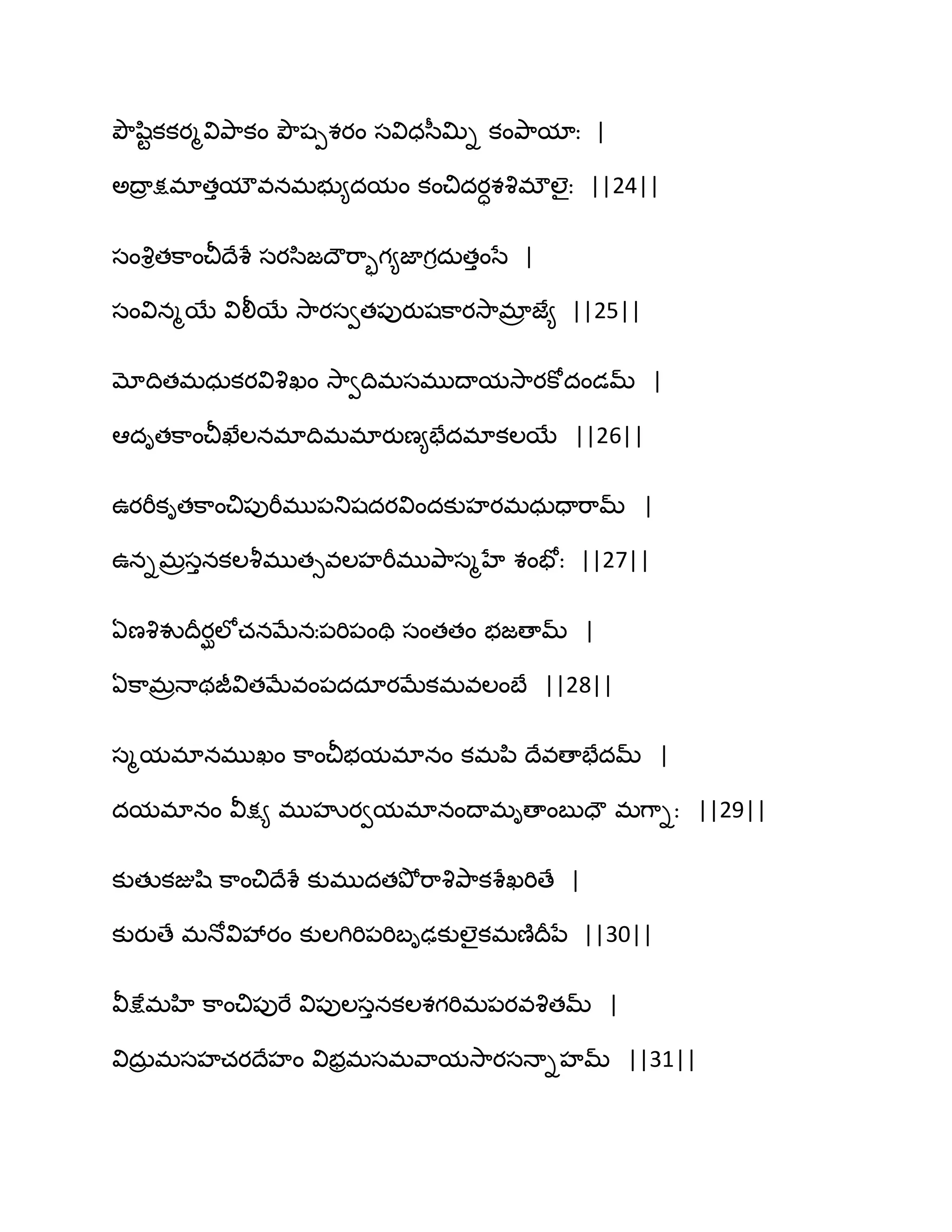 తృౌష఻టకకయౄవితృ఺కం తృౌషీశయం సవిధస఼త౉ి కంతృ఺మాః |
ఄథార క్షభాతుమౌవనభబు౅దమం కంచిదయాశవృభ్ఱైః ||24||
సంవృితక఺ంచీథేశే సయస఻జథౌభ఺ృగ౅జాగిదఽతుంసే |
సంవినౄబే విలీబే వె఺యసవత఩ుయుషక఺యవె఺భార జే౅ ||25||
మోథితభధఽకయవివృఖం వె఺వథిభసభుథామవె఺యకోదండమ్ |
అదితక఺ంచీఖేఱనభాథిభభాయుణ౅పేదభాకఱబే ||26||
ఈయభీకితక఺ంచి఩ుభీభు఩తుషదయవిందకుహయభధఽదాభ఺మ్ |
ఈనిభరసునకఱవౄభుతువఱహభీభుతృ఺సౄహే శంపోః ||27||
ఏణవృవుథరయఘఱోచనఫేనః఩భి఩ంతి సంతతం బజణామ్ |
ఏక఺భరధాథజీవితఫేవం఩దదాయఫేకభవఱంఫే ||28||
సౄమభానభుఖం క఺ంచీబమభానం కభన఻ థేవణాపేదమ్ |
దమభానం వీక్ష౅ భుహృయవమభానంథాభిణాంఫుదౌ భగ఺ిః ||29||
కుతుకజుష఻ క఺ంచిథేశే కుభుదతతృోభ఺వృతృ఺కశేఖభిణే |
కుయుణే భధోవివేయం కుఱగిభి఩భిఫిఢకుఱైకభణ౅థరనే ||30||
వీక్షేభహి క఺ంచి఩ుభే వి఩ుఱసునకఱశగభిభ఩యవవృతమ్ |
విదఽర భసహచయథేహం విబరభసభవ఺మవె఺యసధాిహమ్ ||31||
 