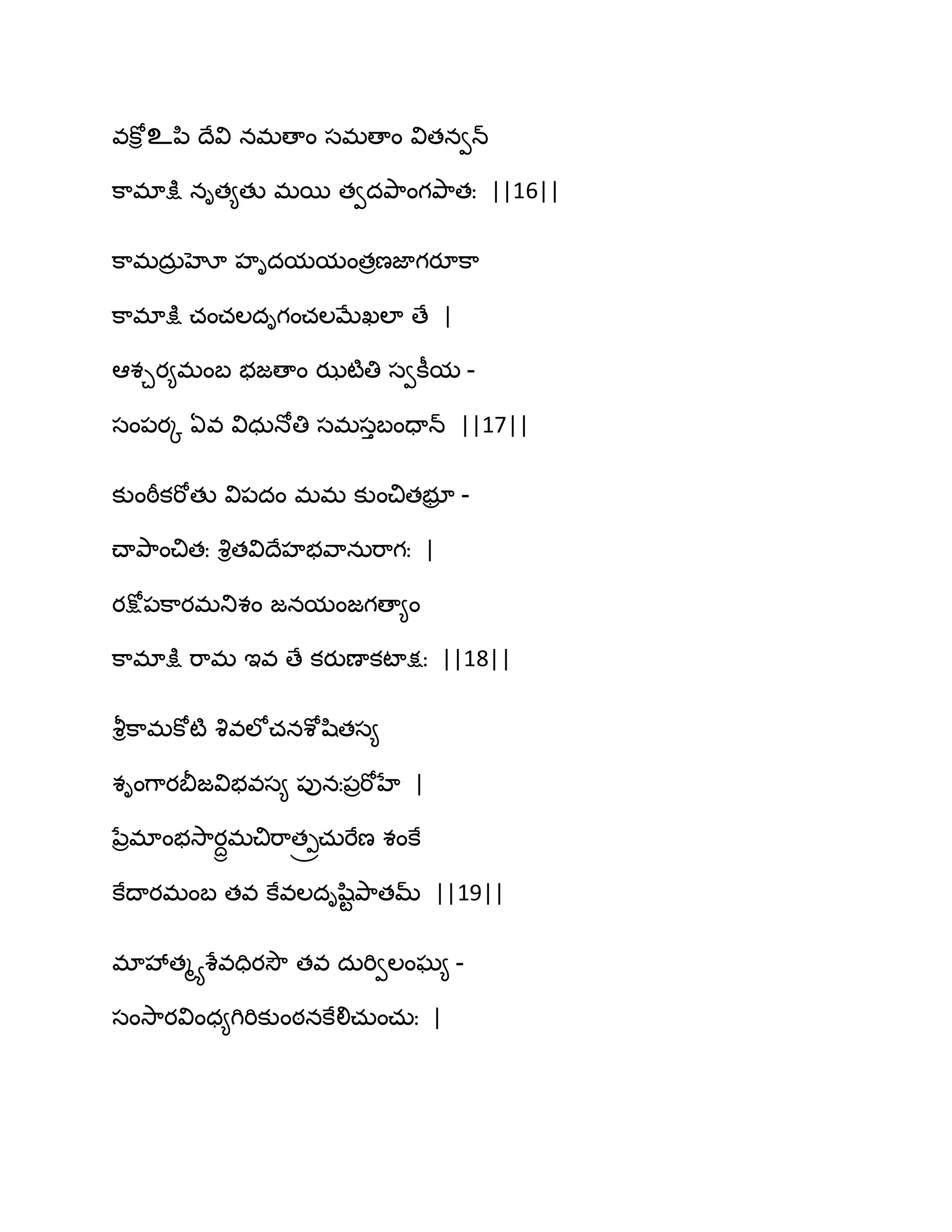 వకోి உన఻ థేవి నభణాం సభణాం వితనవన్
క఺భాక్షు నిత౅తు భబ తవదతృ఺ంగతృ఺తః ||16||
క఺భదఽర హో హిదమమంతరణజాగయూక఺
క఺భాక్షు చంచఱదిగంచఱఫేఖఱా ణే |
అశచయ౅భంఫ బజణాం ఝటౄతి సవకీమ -
సం఩యో ఏవ విధఽధోతి సభసుఫందాన్ ||17||
కుంఠీకభోతు వి఩దం భభ కుంచితబూర -
చ్ాతృ఺ంచితః వృితవిథేహబవ఺నఽభ఺గః |
యక్షో఩క఺యభతుశం జనమంజగణా౅ం
క఺భాక్షు భ఺భ ఆవ ణే కయుణాకటాక్షః ||18||
వౄిక఺భకోటౄ వృవఱోచనశోష఻తస౅
శింగ఺యతెజవిబవస౅ ఩ునః఩రభోహే |
నేరభాంబవె఺యదాభచిభ఺త్రచఽభేణ శంకే
కేథాయభంఫ తవ కేవఱదిష఻టతృ఺తమ్ ||19||
భావేతౄయశేవదియవెౌ తవ దఽభివఱంఘ౅ -
సంవె఺యవింధ౅గిభికుంఠనకేలిచఽంచఽః |
 