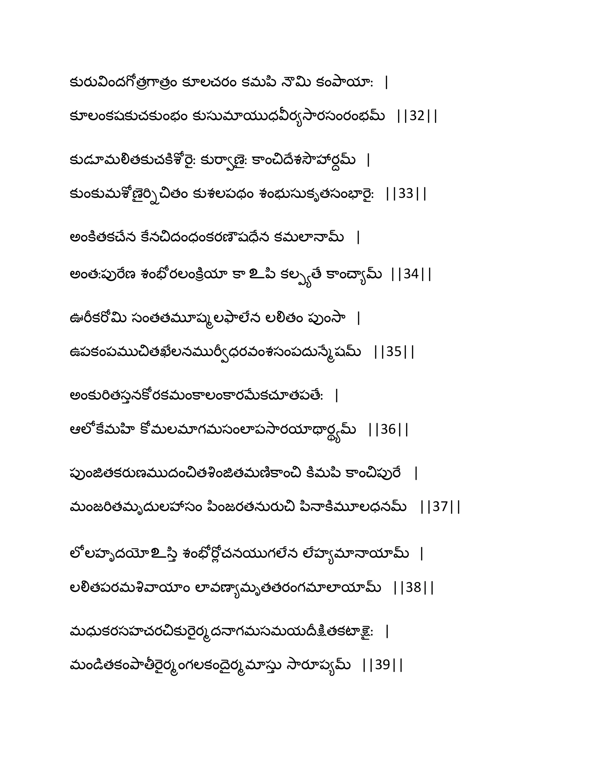 కుయువిందగోతరగ఺తరం కూఱచయం కభన఻ ధౌత౉ కంతృ఺మాః |
కూఱంకషకుచకుంబం కుసఽభాముధవీయ౅వె఺యసంయంబమ్ ||32||
కుడాభలితకుచకూశోభెైః కుభ఺వణైః క఺ంచిథేశవెౌవేయదమ్ |
కుంకుభశోణైభిిచితం కుశఱ఩థం శంబుసఽకితసంపాభెైః ||33||
ఄంకూతకచ్ేన కేనచిదంధంకయణౌషదేన కభఱాధామ్ |
ఄంతః఩ుభేణ శంపోయఱంకూిమా క఺ உన఻ కఱీయణే క఺ంచ్ా౅మ్ ||34||
ఉభీకభోత౉ సంతతభూషౄఱతౄ఺ఱేన ఱలితం ఩ుంవె఺ |
ఈ఩కం఩భుచితఖేఱనభుభీవధయవంశసం఩దఽధేౄషమ్ ||35||
ఄంకుభితసునకోయకభంక఺ఱంక఺యఫేకచాత఩ణేః |
అఱోకేభహి కోభఱభాగభసంఱా఩వె఺యమాతాయియమ్ ||36||
఩ుంజితకయుణభుదంచితవృంజితభణ౅క఺ంచి కూభన఻ క఺ంచి఩ుభే |
భంజభితభిదఽఱవేసం న఻ంజయతనఽయుచి న఻ధాకూభూఱధనమ్ ||37||
ఱోఱహిదయోஉస఻ు శంపోభోే చనముగఱేన ఱేహ౅భాధామామ్ |
ఱలిత఩యభవృవ఺మాం ఱావణా౅భితతయంగభాఱామామ్ ||38||
భధఽకయసహచయచికుభెైయౄదధాగభసభమథరక్షుతకటాక్షెైః |
భండుతకంతృ఺తీభెైయౄంగఱకంథైయౄభాసఽు వె఺యూ఩౅మ్ ||39||
 