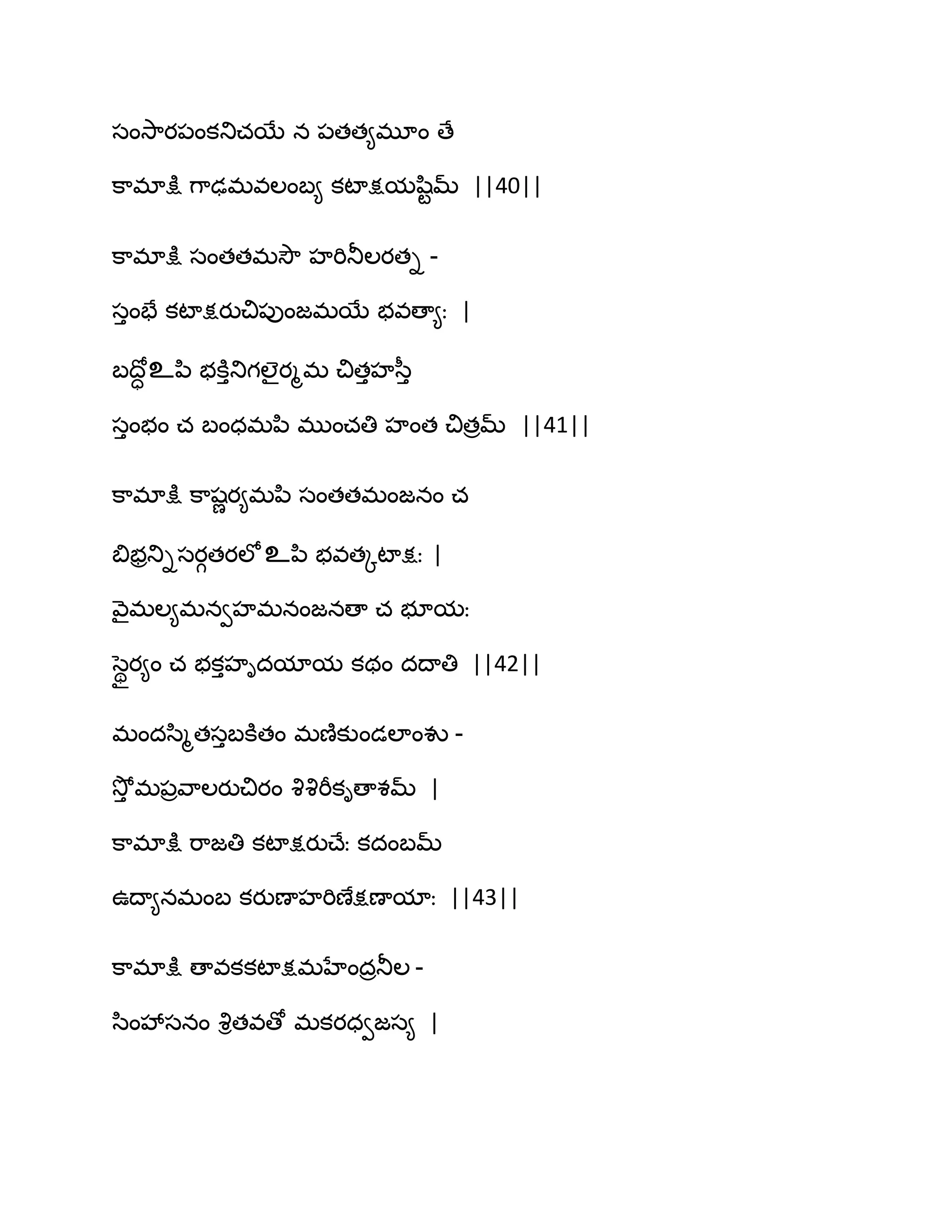సంవె఺య఩ంకతుచబే న ఩తత౅భూం ణే
క఺భాక్షు గ఺ఢభవఱంఫ౅ కటాక్షమష఻టమ్ ||40||
క఺భాక్షు సంతతభవెౌ హభితూఱయతి -
సుంపే కటాక్షయుచి఩ుంజభబే బవణా౅ః |
ఫథోా உన఻ బకూుతుగఱైయౄభ చితుహస఼ు
సుంబం చ ఫంధభన఻ భుంచతి హంత చితరమ్ ||41||
క఺భాక్షు క఺షణయ౅భన఻ సంతతభంజనం చ
త౅బరతుిసయగతయఱోஉన఻ బవతోటాక్షః |
వ౅ైభఱ౅భనవహభనంజనణా చ బూమః
సధియ౅ం చ బకుహిదమామ కథం దథాతి ||42||
భందస఻ౄతసుఫకూతం భణ౅కుండఱాంవు -
వెోు భ఩రవ఺ఱయుచియం వృవృభీకిణాశమ్ |
క఺భాక్షు భ఺జతి కటాక్షయుచ్ేః కదంఫమ్
ఈథా౅నభంఫ కయుణాహభిణేక్షణామాః ||43||
క఺భాక్షు ణావకకటాక్షభహేందరతూఱ -
స఻ంవేసనం వృితవణో భకయధవజస౅ |
 