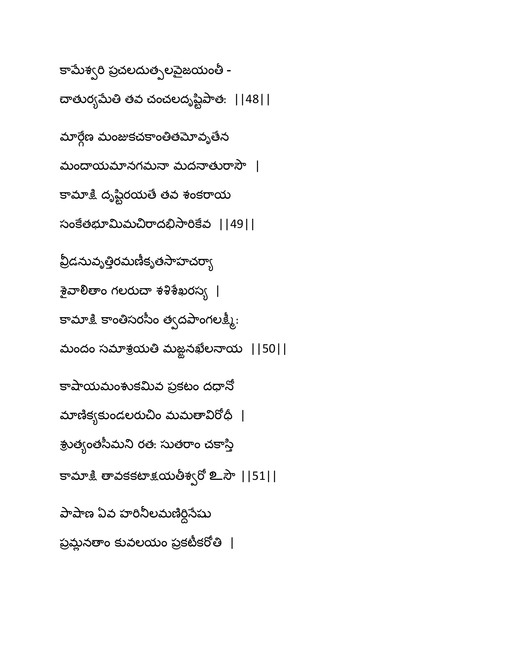 క఺ఫేశవభి ఩రచఱదఽతీఱవ౅ైజమంతీ -
చ్ాతుయ౅ఫేతి తవ చంచఱదిష఻టతృ఺తః ||48||
భాభేగణ భంజుకచక఺ంతితమోవిణేన
భంథామభానగభధా భదధాతుభ఺వెౌ |
క఺భాక్షు దిష఻టయమణే తవ శంకభ఺మ
సంకేతబూత౉భచిభ఺దతేవె఺భికేవ ||49||
వీరడనఽవితిుయభణీకితవె఺హచభ఺౅
శైవ఺లిణాం గఱయుచ్ా శవృశేఖయస౅ |
క఺భాక్షు క఺ంతిసయస఼ం తవదతృ఺ంగఱక్షీౄః
భందం సభాశిమతి భజజనఖేఱధామ ||50||
క఺వ౅఺మభంవుకత౉వ ఩రకటం దదాధో
భాణ౅క౅కుండఱయుచిం భభణావిభోదర |
వుి త౅ంతస఼భతు యతః సఽతభ఺ం చక఺స఻ు
క఺భాక్షు ణావకకటాక్షమతీశవభో உవెౌ ||51||
తృ఺వ౅఺ణ ఏవ హభితూఱభణ౅భిదధేషు
఩రభే నణాం కువఱమం ఩రకటీకభోతి |
 