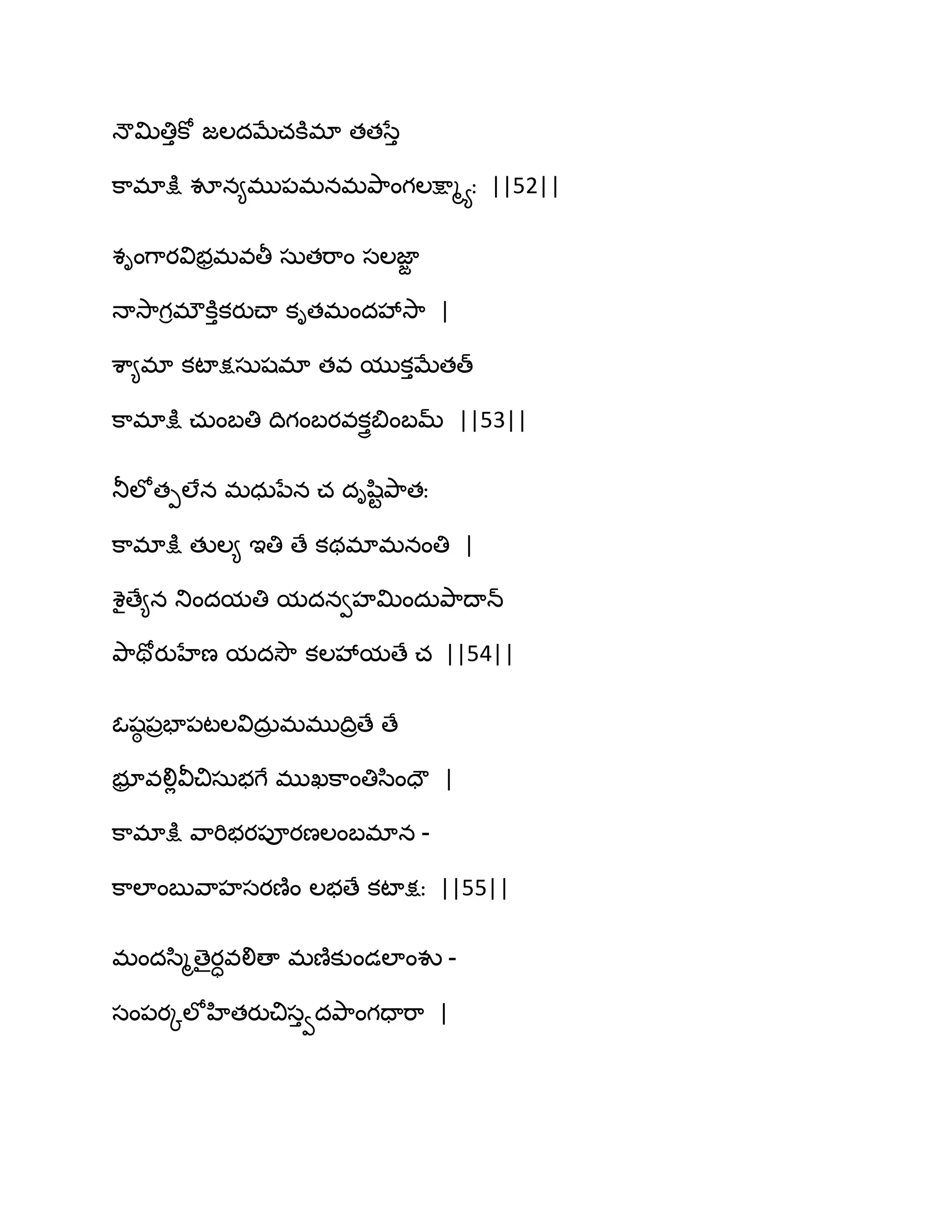 ధౌత౉తిుకో జఱదఫేచకూభా తతసేు
క఺భాక్షు వూన౅భు఩భనభతృ఺ంగఱక్షాౄయః ||52||
శింగ఺యవిబరభవతీ సఽతభ఺ం సఱజాజ
ధావె఺గిభ్కూుకయుచ్ా కితభందవేవె఺ |
శ఺౅భా కటాక్షసఽషభా తవ ముకుఫేతత్
క఺భాక్షు చఽంఫతి థిగంఫయవకుైత౅ంఫమ్ ||53||
తూఱోతీఱేన భధఽనేన చ దిష఻టతృ఺తః
క఺భాక్షు తుఱ౅ ఆతి ణే కథభాభనంతి |
శైణే౅న తుందమతి మదనవహత౉ందఽతృ఺థాన్
తృ఺తోయుహేణ మదవెౌ కఱవేమణే చ ||54||
ఓషఠ ఩రపా఩టఱవిదఽర భభుథిరణే ణే
బూర వలిేవీచిసఽబగే భుఖక఺ంతిస఻ందౌ |
క఺భాక్షు వ఺భిబయ఩ూయణఱంఫభాన -
క఺ఱాంఫువ఺హసయణ౅ం ఱబణే కటాక్షః ||55||
భందస఻ౄణైయావలిణా భణ౅కుండఱాంవు -
సం఩యోఱోహితయుచిసువదతృ఺ంగదాభ఺ |
 