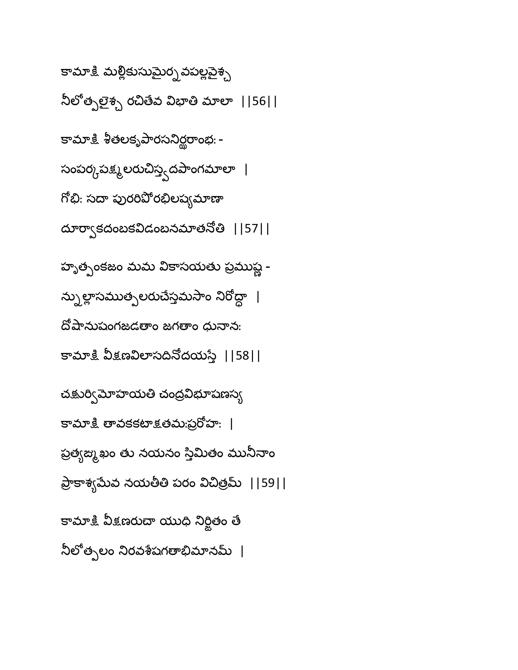క఺భాక్షు భలిేకుసఽఫైయివ఩ఱేవ౅ైశచ
తూఱోతీఱైశచ యచిణేవ విపాతి భాఱా ||56||
క఺భాక్షు వౄతఱకితృ఺యసతుయఝభ఺ంబః -
సం఩యో఩క్షౄఱయుచిసువదతృ఺ంగభాఱా |
గోతేః సథా ఩ుయభితృోయతేఱష౅భాణా
దాభ఺వకదంఫకవిడంఫనభాతధోతి ||57||
హితీంకజం భభ విక఺సమతు ఩రభుషణ -
నఽిఱాే సభుతీఱయుచ్ేసుభవె఺ం తుభోథాా |
థోవ౅఺నఽషంగజడణాం జగణాం ధఽధానః
క఺భాక్షు వీక్షణవిఱాసథిధోదమసేు ||58||
చక్షుభివమోహమతి చందరవిబూషణస౅
క఺భాక్షు ణావకకటాక్షతభః఩రభోహః |
఩రత౅ఙ్మౄఖం తు నమనం స఻ుత౉తం భుతూధాం
తృ఺ర క఺శ౅ఫేవ నమతీతి ఩యం విచితరమ్ ||59||
క఺భాక్షు వీక్షణయుచ్ా ముది తుభిజతం ణే
తూఱోతీఱం తుయవశేషగణాతేభానమ్ |
 
