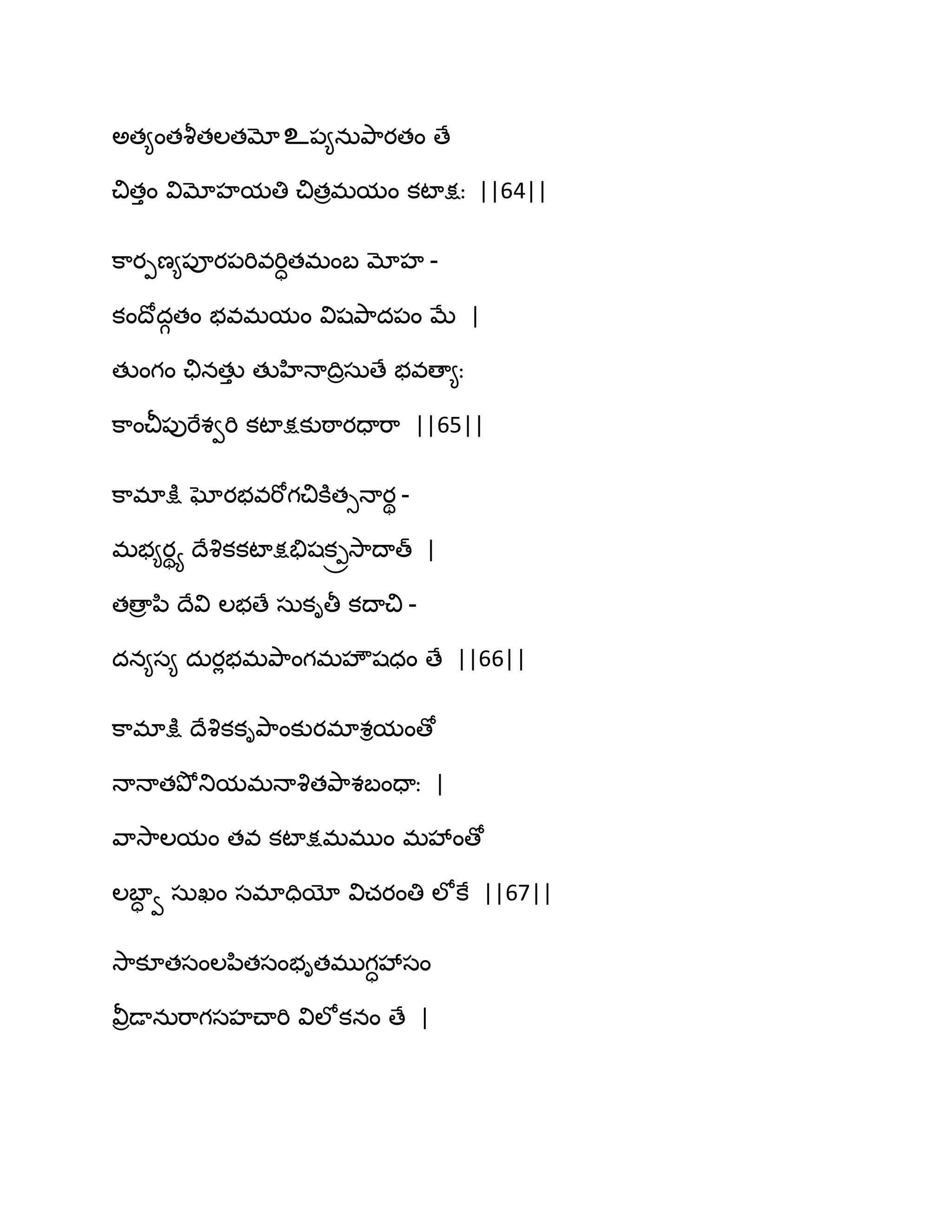 ఄత౅ంతవౄతఱతమోஉ఩౅నఽతృ఺యతం ణే
చితుం విమోహమతి చితరభమం కటాక్షః ||64||
క఺యీణ౅఩ూయ఩భివభిాతభంఫ మోహ -
కంథోదగతం బవభమం విషతృ఺ద఩ం ఫే |
తుంగం చునతుు తుహిధాథిరసఽణే బవణా౅ః
క఺ంచీ఩ుభేశవభి కటాక్షకుఠ఺యదాభ఺ ||65||
క఺భాక్షు ఘోయబవభోగచికూతుధాయి -
భబ౅యియ థేవృకకటాక్షతేషక్రవె఺థాత్ |
తణార న఻ థేవి ఱబణే సఽకితీ కథాచి -
దన౅స౅ దఽయేబభతృ఺ంగభహౌషధం ణే ||66||
క఺భాక్షు థేవృకకితృ఺ంకుయభాశిమంణో
ధాధాతతృోతుమభధావృతతృ఺శఫందాః |
వ఺వె఺ఱమం తవ కటాక్షభభుం భవేంణో
ఱఫాా వ సఽఖం సభాదియో విచయంతి ఱోకే ||67||
వె఺కూతసంఱన఻తసంబితభుగావేసం
వీరడానఽభ఺గసహచ్ాభి విఱోకనం ణే |
 