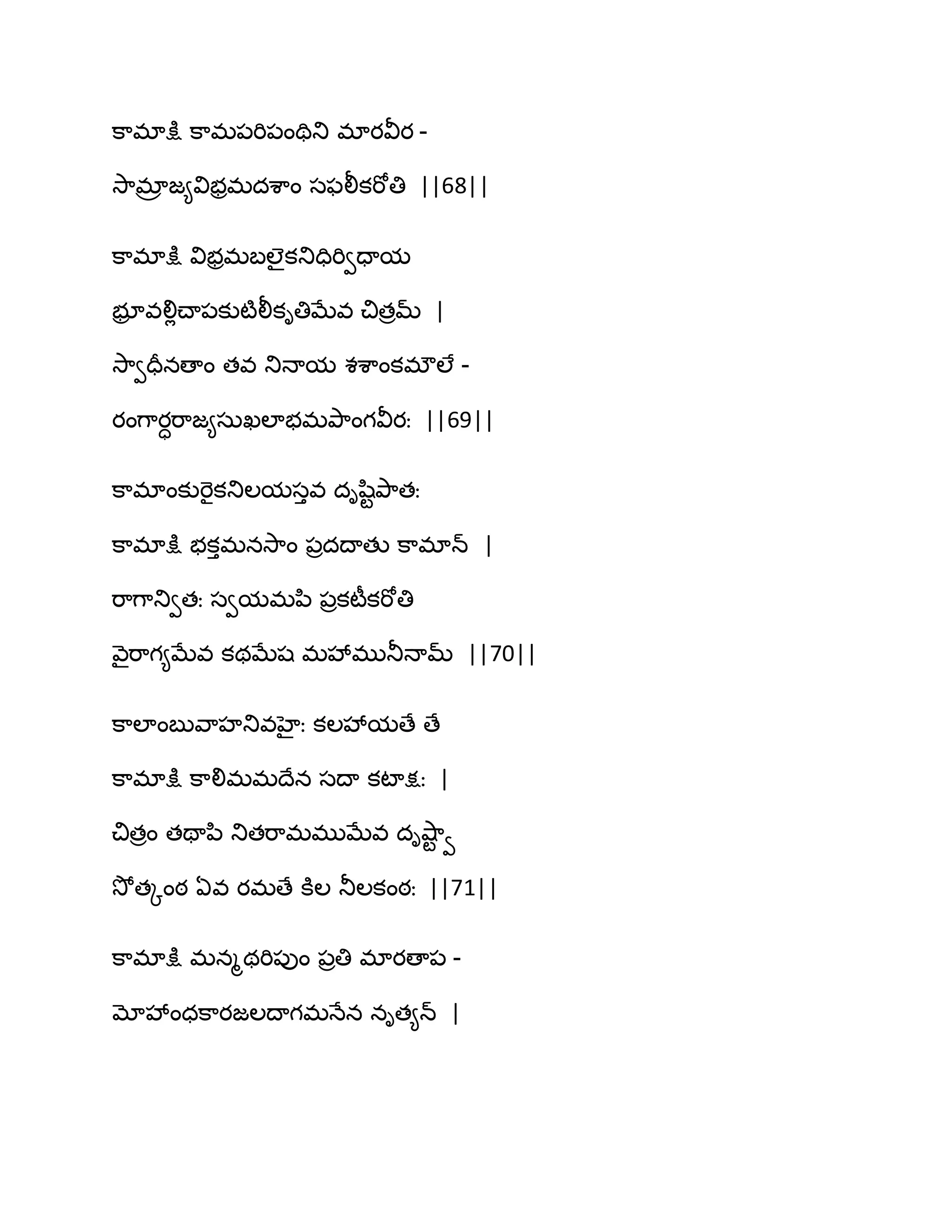 క఺భాక్షు క఺భ఩భి఩ంతితు భాయవీయ -
వె఺భార జ౅విబరభదశ఺ం సపలీకభోతి ||68||
క఺భాక్షు విబరభఫఱైకతుదిభివదామ
బూర వలిేచ్ా఩కుటౄలీకితిఫేవ చితరమ్ |
వె఺వదరనణాం తవ తుధామ శశ఺ంకభ్ఱే -
యంగ఺యాభ఺జ౅సఽఖఱాబభతృ఺ంగవీయః ||69||
క఺భాంకుభెైకతుఱమసువ దిష఻టతృ఺తః
క఺భాక్షు బకుభనవె఺ం ఩రదథాతు క఺భాన్ |
భ఺గ఺తువతః సవమభన఻ ఩రకటీకభోతి
వ౅ైభ఺గ౅ఫేవ కథఫేష భవేభుతూధామ్ ||70||
క఺ఱాంఫువ఺హతువహైః కఱవేమణే ణే
క఺భాక్షు క఺లిభభథేన సథా కటాక్షః |
చితరం తతాన఻ తుతభ఺భభుఫేవ దివ౅఺ట వ
వెోతోంఠ ఏవ యభణే కూఱ తూఱకంఠః ||71||
క఺భాక్షు భనౄథభి఩ుం ఩రతి భాయణా఩ -
మోవేంధక఺యజఱథాగభధేన నిత౅న్ |
 