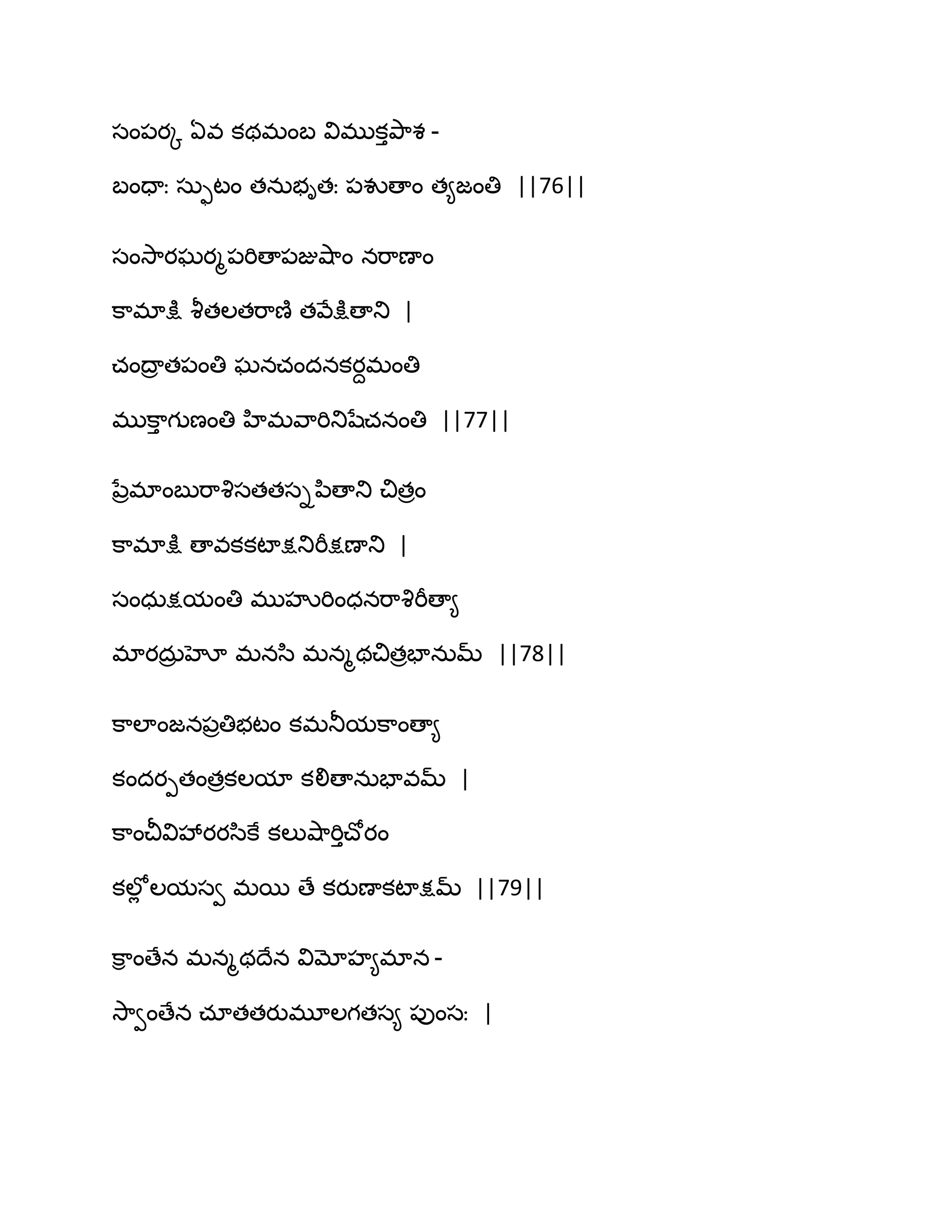 సం఩యో ఏవ కథభంఫ విభుకుతృ఺శ -
ఫందాః సఽుటం తనఽబితః ఩వుణాం త౅జంతి ||76||
సంవె఺యఘయౄ఩భిణా఩జువ౅఺ం నభ఺ణాం
క఺భాక్షు వౄతఱతభ఺ణ౅ తవేక్షుణాతు |
చంథార త఩ంతి ఘనచందనకయదభంతి
భుక఺ు గుణంతి హిభవ఺భితుషేచనంతి ||77||
నేరభాంఫుభ఺వృసతతసిన఻ణాతు చితరం
క఺భాక్షు ణావకకటాక్షతుభీక్షణాతు |
సంధఽక్షమంతి భుహృభింధనభ఺వృభీణా౅
భాయదఽర హో భనస఻ భనౄథచితరపానఽమ్ ||78||
క఺ఱాంజన఩రతిబటం కభతూమక఺ంణా౅
కందయీతంతరకఱమా కలిణానఽపావమ్ |
క఺ంచీవివేయయస఻కే కఱువ౅఺భిుచ్ోయం
కఱోే ఱమసవ భబ ణే కయుణాకటాక్షమ్ ||79||
క఺ి ంణేన భనౄథథేన విమోహ౅భాన -
వె఺వంణేన చాతతయుభూఱగతస౅ ఩ుంసః |
 