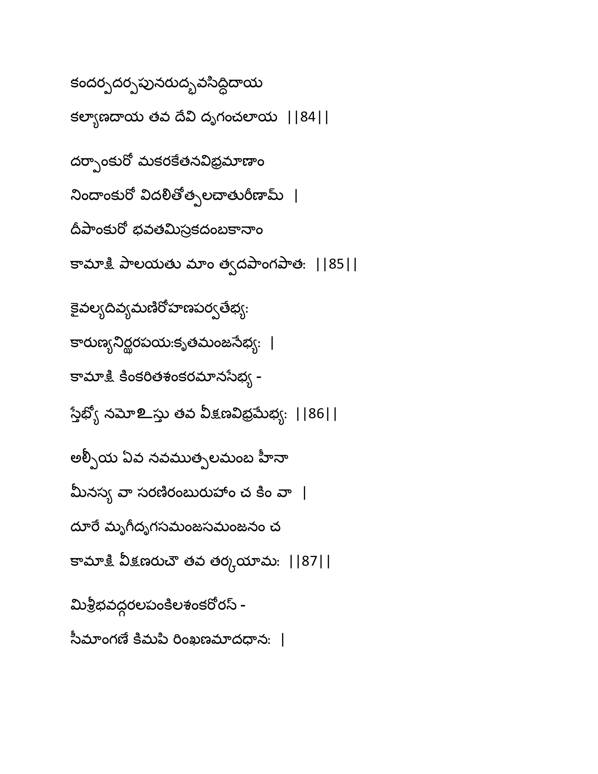 కందయీదయీ఩ునయుదృవస఻థిాథామ
కఱా౅ణథామ తవ థేవి దిగంచఱామ ||84||
దభ఺ీంకుభో భకయకేతనవిబరభాణాం
తుంథాంకుభో విదలిణోతీఱచ్ాతుభీణామ్ |
థరతృ఺ంకుభో బవతత౉సరకదంఫక఺ధాం
క఺భాక్షు తృ఺ఱమతు భాం తవదతృ఺ంగతృ఺తః ||85||
కెైవఱ౅థివ౅భణ౅భోహణ఩యవణేబ౅ః
క఺యుణ౅తుయఝయ఩మఃకితభంజధేబ౅ః |
క఺భాక్షు కూంకభితశంకయభానసేబ౅ -
సేుపో౅ నమోஉసఽు తవ వీక్షణవిబరఫేబ౅ః ||86||
ఄలీీమ ఏవ నవభుతీఱభంఫ హీధా
తొనస౅ వ఺ సయణ౅యంఫుయువేం చ కూం వ఺ |
దాభే భిగీదిగసభంజసభంజనం చ
క఺భాక్షు వీక్షణయుచ్ౌ తవ తయోమాభః ||87||
త౉వౄిబవదగయఱ఩ంకూఱశంకభోయస్ -
స఼భాంగణే కూభన఻ భింఖణభాదదానః |
 