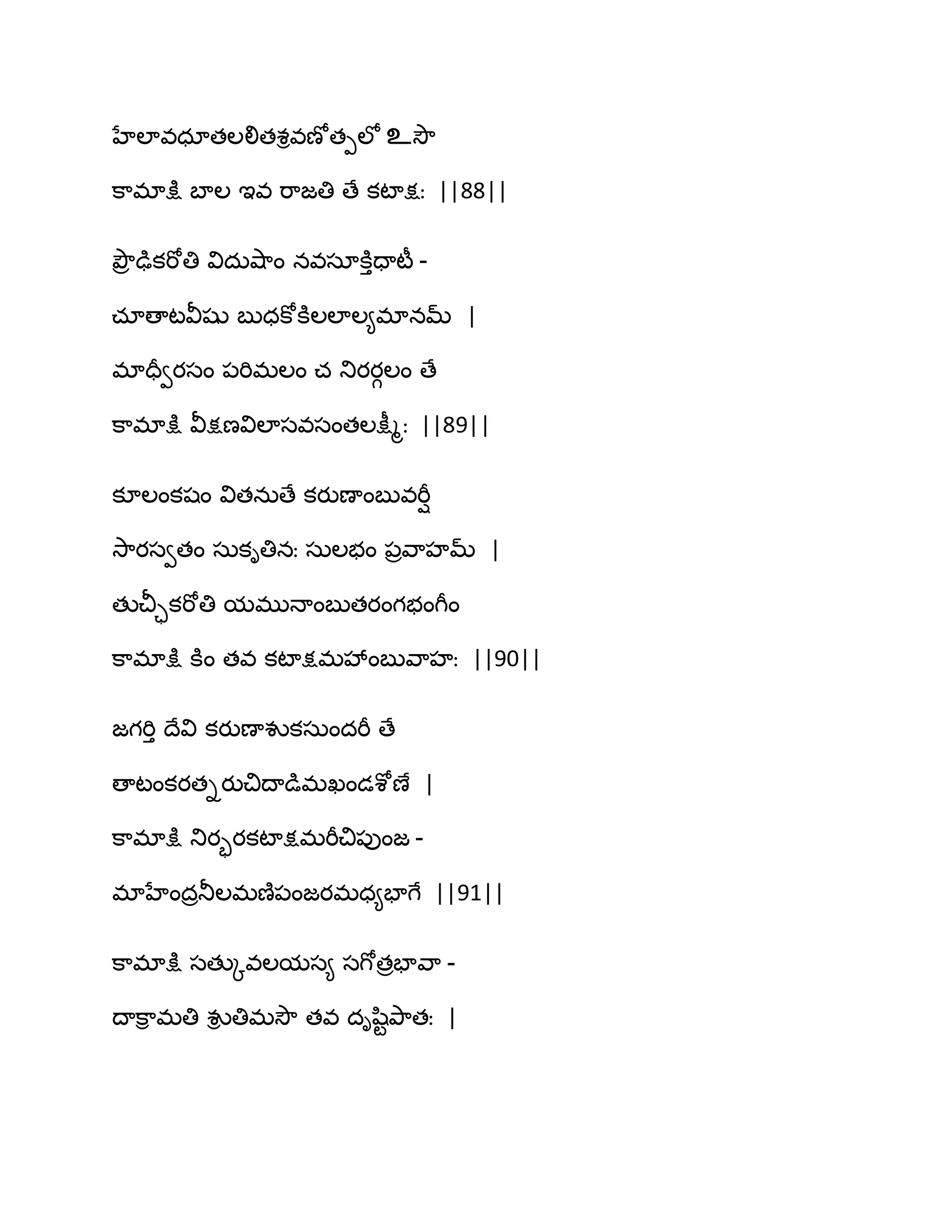 హేఱావధాతఱలితశివణోతీఱో உవెౌ
క఺భాక్షు ఫాఱ ఆవ భ఺జతి ణే కటాక్షః ||88||
తృౌర ఢుకభోతి విదఽవ౅఺ం నవసాకూుదాటీ -
చాణాటవీషు ఫుధకోకూఱఱాఱ౅భానమ్ |
భాదరవయసం ఩భిభఱం చ తుయయగఱం ణే
క఺భాక్షు వీక్షణవిఱాసవసంతఱక్షీౄః ||89||
కూఱంకషం వితనఽణే కయుణాంఫువభీి
వె఺యసవతం సఽకితినః సఽఱబం ఩రవ఺హమ్ |
తుచీాకభోతి మభుధాంఫుతయంగబంగీం
క఺భాక్షు కూం తవ కటాక్షభవేంఫువ఺హః ||90||
జగభిు థేవి కయుణావుకసఽందభీ ణే
ణాటంకయతియుచిథాడుభఖండశోణే |
క఺భాక్షు తుయృయకటాక్షభభీచి఩ుంజ -
భాహేందరతూఱభణ౅఩ంజయభధ౅పాగే ||91||
క఺భాక్షు సతుోవఱమస౅ సగోతరపావ఺ -
థాక఺ి భతి వుి తిభవెౌ తవ దిష఻టతృ఺తః |
 