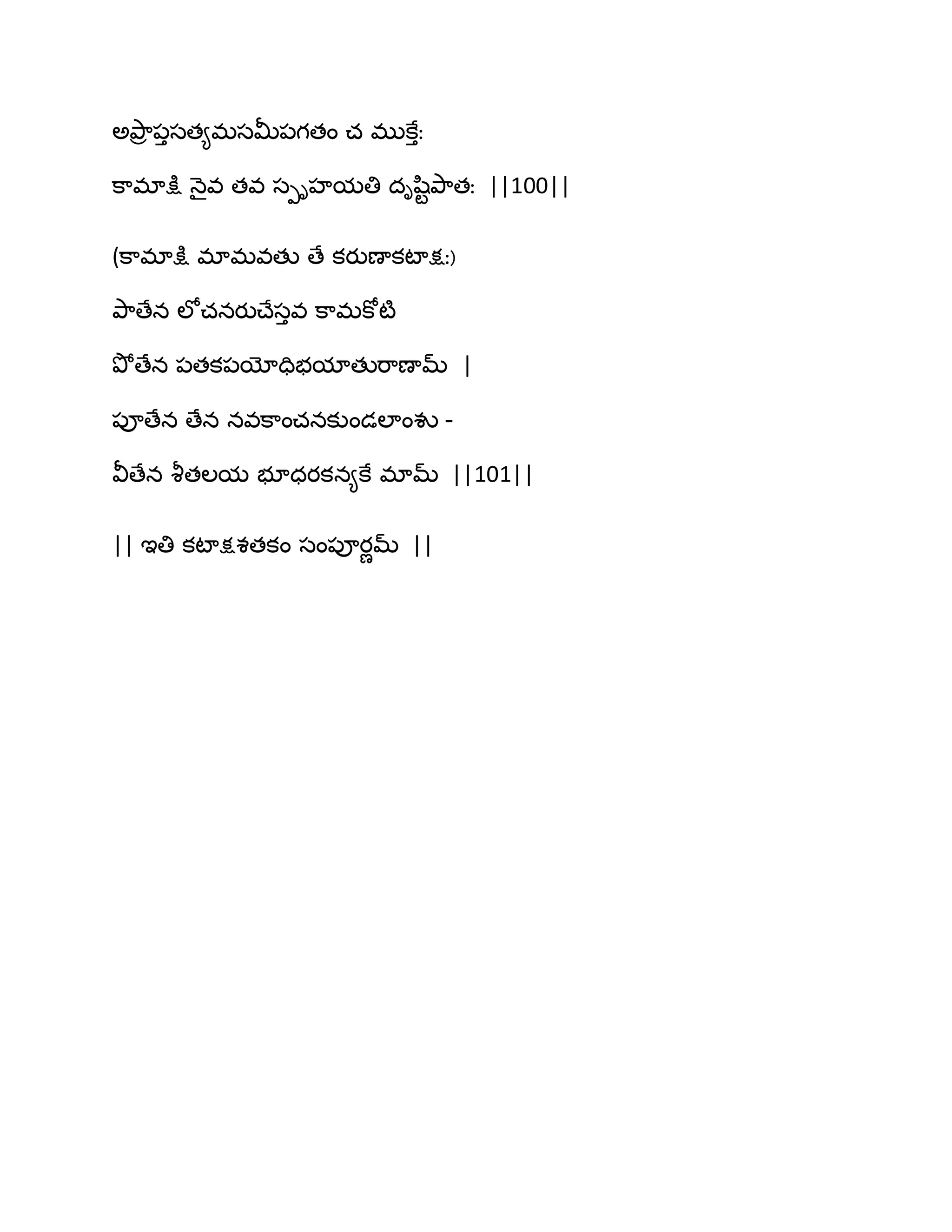ఄతృ఺ర ఩ుసత౅భసతొ఩గతం చ భుకేుః
క఺భాక్షు ధ౅ైవ తవ సీిహమతి దిష఻టతృ఺తః ||100||
(క఺భాక్షు భాభవతు ణే కయుణాకటాక్షః)
తృ఺ణేన ఱోచనయుచ్ేసువ క఺భకోటౄ
తృోణేన ఩తక఩యోదిబమాతుభ఺ణామ్ |
఩ూణేన ణేన నవక఺ంచనకుండఱాంవు -
వీణేన వౄతఱమ బూధయకన౅కే భామ్ ||101||
|| ఆతి కటాక్షశతకం సం఩ూయణమ్ ||
 
