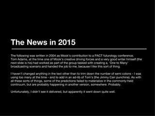 The News in 2015 The following was written in 2004 as Mook’s contribution to a PACT futurology conference. Tom Adams, at the time one of Mook’s creative driving forces and a very good writer himself (the next slide is his) had worked as part of the group tasked with creating a, ‘One to Many’ broadcasting scenario and handed the job to me, because I like this sort of thing. I haven’t changed anything in the text other than to trim down the number of semi colons - I was using too many at the time - and to add in an ad-lib of Tom’s (the Jimmy Carr punchine). As with all these sorts of things, some of the predictions failed to materialize in the commonly-held continuum, but are probably happening in another version, somewhere. Probably. Unfortunately, I didn’t see it delivered, but apparently it went down quite well. 