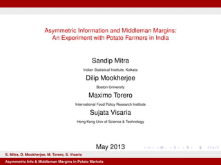 Asymmetric Information and Middleman Margins:
An Experiment with Potato Farmers in India
Sandip Mitra
Indian Statistical Institute, Kolkata
Dilip Mookherjee
Boston University
Maximo Torero
International Food Policy Research Institute
Sujata Visaria
Hong Kong Univ of Science & Technology
May 2013
S. Mitra, D. Mookherjee, M. Torero, S. Visaria
Asymmetric Info & Middleman Margins in Potato Markets
 