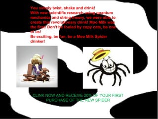 You simply twist, shake and drink! With new scientific research using quantum mechanics and string theory, we were able to create this revolutionary drink! Moo Milk was the first! Don't be fooled by copy cats, be one of us! Be exciting, be fun, be a Moo Milk Spider drinker! CLINK NOW AND RECEIVE 20% OF YOUR FIRST PURCHASE OF THE NEW SPIDER