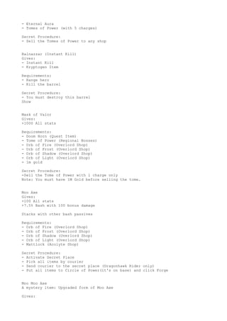 - Eternal Aura
- Tomes of Power (with 5 charges)
Secret Procedure:
- Sell the Tomes of Power to any shop
Balnazzar (Instant Kill)
Gives:
- Instant Kill
- Kryptogen Item
Requirements:
- Range hero
- Kill the barrel
Secret Procedure:
- You must destroy this barrel
Show
Mask of Valor
Gives:
+1000 All stats
Requirements:
- Doom Horn (Quest Item)
- Tome of Power (Regional Bosses)
- Orb of Fire (Overlord Shop)
- Orb of Frost (Overlord Shop)
- Orb of Shadow (Overlord Shop)
- Orb of Light (Overlord Shop)
- 1m gold
Secret Procedure:
-Sell the Tome of Power with 1 charge only
Note: You must have 1M Gold before selling the tome.
Moo Axe
Gives:
+100 All stats
+7.5% Bash with 100 bonus damage
Stacks with other bash passives
Requirements:
- Orb of Fire (Overlord Shop)
- Orb of Frost (Overlord Shop)
- Orb of Shadow (Overlord Shop)
- Orb of Light (Overlord Shop)
- Mattlock (Acolyte Shop)
Secret Procedure:
- Activate Secret Place
- Pick all items by courier
- Send courier to the secret place (Dragonhawk Rider only)
- Put all items to Circle of Power(it's on base) and click Forge
Moo Moo Axe
A mystery item: Upgraded form of Moo Axe
Gives:
 