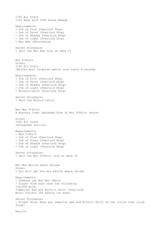 +200 All stats
+15% Bash with 1000 bonus damage
Requirements:
- Orb of Fire (Overlord Shop)
- Orb of Frost (Overlord Shop)
- Orb of Shadow (Overlord Shop)
- Orb of Light (Overlord Shop)
- Moo Axe (SProcedure)
Secret Procedure:
- Sell the Moo Axe only on wave 15
Moo T-Shirt
Gives:
+100 All Stats
+Blocks most targeted spells once every 6 seconds
Requirements:
- Orb of Fire (Overlord Shop)
- Orb of Frost (Overlord Shop)
- Orb of Shadow (Overlord Shop)
- Orb of Light (Overlord Shop)
- Mithril-shirt (Overlord Shop)
Secret Procedure:
- Sell the Mithril-shirt
Moo Moo T-Shirt
A mystery item: Upgraded form of Moo T-Shirt secret
Gives:
+200 All Stats
+Unleashed (active)
Requirements:
- Moo T-Shirt
- Orb of Fire (Overlord Shop)
- Orb of Frost (Overlord Shop)
- Orb of Shadow (Overlord Shop)
- Orb of Light (Overlord Shop)
Secret Procedure:
- Sell the Moo T-Shirt only on wave 15
Moo Moo Battle Gears Recipe
Gives:
- You will get moo moo battle gears recipe
Requirements:
- Someone use Moo Moo (Hero)
- Player Blue must have the following:
*10,000 gold.
*Imperial Axe and Mithril Shirt (Overlord)
Note: Collect 10k before 1st wave.
Secret Procedure:
- Player Blue: Must put Imperial Axe and Mithril Shirt on the circle then click
forge.
Result:
 