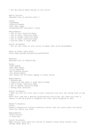 - Moo Moo Battle Gears Recipe on the circle
Mystic Grallen
Upgraded form of Grallen Level 5
Gives:
+300damage
+300intelligence
+200% mana regen
+Polymorph(1000 aoe,lasts 7 secs)
Requirements:
- Orb of Fire (Overlord Shop)
- Orb of Frost (Overlord Shop)
- Orb of Shadow (Overlord Shop)
- Orb of Light (Overlord Shop)
- Grallen Level 5 (x3pt Shop)
Secret Procedure:
- Put all the items at your circle of power then click disassemble
Power up Runes (Snow Tree)
http://www.youtube.com/watch?v=yoPS5IZhIe0
Ragnarok
Upgraded form of Halberd Axe
Gives:
+1000 Damage
+300% Mana Regen
+12 hp regen/sec
+40% Cleaving Attack
+75% Attack Speed
+30% chance for 250 bonus damage in every attack
Requirements:
- Halberd Axe
- Simplicity Axe Level 5 (x3pt Relics Shop)
- Orb of Light (Overlord Shop)
- Orb of Shadow (Overlord Shop)
- Energy Bulb (Acolyte)
Secret Procedure:
- When you have all this item in your inventory just sell the energy bulb in any
shop.
Note: This item has a massive architectural build that can cause your hero a
chance to die by piking or dropping the item. Avoid dropping on feet.
Rexxar's Nogueira
Gives:
Rexxar's Nogueria(6 slotted inventory courier that can carry quest and secret
items but cannot use item)
Requirements:
-Child Courier
-1 Good Soul
Secret Procedure:
Make courier carry good soul and go to rexxar's shop using courier only.
*Normal Mode: Wave 14..
 