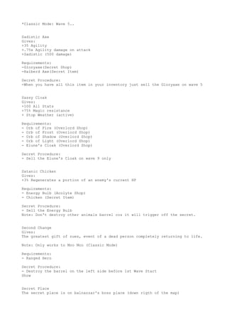 *Classic Mode: Wave 5..
Sadistic Axe
Gives:
+35 Agility
+.75x Agility damage on attack
+Sadistic (500 damage)
Requirements:
-Gloryaxe(Secret Shop)
-Halberd Axe(Secret Item)
Secret Procedure:
-When you have all this item in your inventory just sell the Gloryaxe on wave 5
Sassy Cloak
Gives:
+100 All Stats
+75% Magic resistance
+ Stop Weather (active)
Requirements:
- Orb of Fire (Overlord Shop)
- Orb of Frost (Overlord Shop)
- Orb of Shadow (Overlord Shop)
- Orb of Light (Overlord Shop)
- Elune's Cloak (Overlord Shop)
Secret Procedure:
- Sell the Elune's Cloak on wave 9 only
Satanic Chicken
Gives:
+3% Regenerates a portion of an enemy's current HP
Requirements:
- Energy Bulb (Acolyte Shop)
- Chicken (Secret Item)
Secret Procedure:
- Sell the Energy Bulb
Note: Don't destroy other animals barrel coz it will trigger off the secret.
Second Change
Gives:
The greatest gift of zues, event of a dead person completely returning to life.
Note: Only works to Moo Moo (Classic Mode)
Requirements:
- Ranged Hero
Secret Procedure:
- Destroy the barrel on the left side before 1st Wave Start
Show
Secret Place
The secret place is on balnazzar's boss place (down rigth of the map)
 