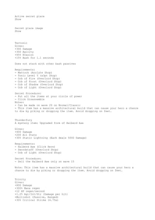 Active secret place
Show
Secret place image
Show
Tectonic
Gives:
+300 Damage
+300 Agility
+45% Evasion
+15% Bash for 1.1 seconds
Does not stack with other bash passives
Requirements:
- Mattock (Acolyte Shop)
- Tonic Level 5 (x3pt Shop)
- Orb of Fire (Overlord Shop)
- Orb of Frost (Overlord Shop)
- Orb of Shadow (Overlord Shop)
- Orb of Light (Overlord Shop)
Secret Procedure:
- Put all the items at your circle of power
- Click Disassemble
Notes:
- Can be made on wave 20 on Normal/Classic
- This item has a massive architectural build that can cause your hero a chance
to die by piking or dropping the item. Avoid dropping on feet.
Thunderfury
A mystery item: Upgraded form of Halberd Axe
Gives:
+400 Damage
+200 All Stats
+30% Static Lightning (Each deals 5000 Damage)
Requirements:
- Halberd Axe (Click Here)
- Swordstaff (Overlord Shop)
- Orb of Light (Overlord Shop)
Secret Procedure:
- Sell the Halberd Axe only on wave 15
Note: This item has a massive architectural build that can cause your hero a
chance to die by piking or dropping the item. Avoid dropping on feet.
Trinity
Gives:
+800 Damage
+300% Mana regen
+12 HP regen/second
+1.25 Agi/Int/Str (Damage per hit)
+Multishot (Passive, Ranged)
+30% Critical Strike (4.75x)
 