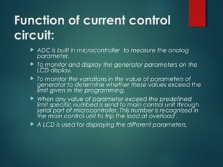 Function of current control
circuit:
 ADC is built in microcontroller to measure the analog
parameter.
 To monitor and display the generator parameters on the
LCD display.
 To monitor the variations in the value of parameters of
generator to determine whether these values exceed the
limit given in the programming.
 When any value of parameter exceed the predefined
limit specific numbed is send to main control unit through
serial port of microcontroller. This number is recognized in
the main control unit to trip the load at overload .
 A LCD is used for displaying the different parameters.
 