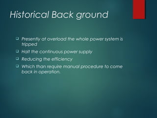 Historical Back ground
 Presently at overload the whole power system is
tripped
 Halt the continuous power supply
 Reducing the efficiency
 Which than require manual procedure to come
back in operation.
 