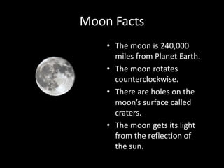 Moon Facts
• The moon is 240,000
miles from Planet Earth.
• The moon rotates
counterclockwise.
• There are holes on the
moon’s surface called
craters.
• The moon gets its light
from the reflection of
the sun.

 