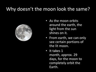 Why doesn’t the moon look the same?
• As the moon orbits
around the earth, the
light from the sun
shines on it.
• From earth, we can only
see certain portions of
the lit moon.
• It takes 1
month, approx. 29
days, for the moon to
completely orbit the
Earth.

 