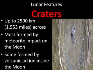 Lunar Features

Craters

• Up to 2500 km
(1,553 miles) across
• Most formed by
meteorite impact on
the Moon
• Some formed by
volcanic action inside
the Moon

 