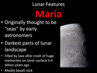 Lunar Features

Maria

• Originally thought to be
“seas” by early
astronomers
• Darkest parts of lunar
landscape
• Filled by lava after crash of huge
meteorites on lunar surface 3-4
billion years ago
• Mostly basalt rock

 