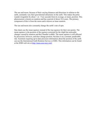 The sun and moon, because of their varying distances and directions in relation to the
earth, constantly vary their gravitational attractions on the earth. This makes the poles
wander irregularly by about + or - 9 arc seconds from its average, or mean, position. This
phenomenon is known as nutation and has a period of about 18.6 years. The primary
component of this is from the moon and is known as lunar nutation.
The sun and moon also constantly change the earth’s rate of spin.
Star charts use the mean equinox instead of the true equinox for their zero points. The
mean equinox is the position of the equinox corrected for the slight but noticeable
changes caused by nutation and the Chandler wobble. The mean equinox is still affected
by precession, however, and does change position, but does it at a constant, predictable
rate. Scientists requiring up-to-date precision information about the position of the earth
can use the International Earth Rotation Service or IERS. This information can be found
at the IERS web site at http://maia.usno.navy.mil/
 