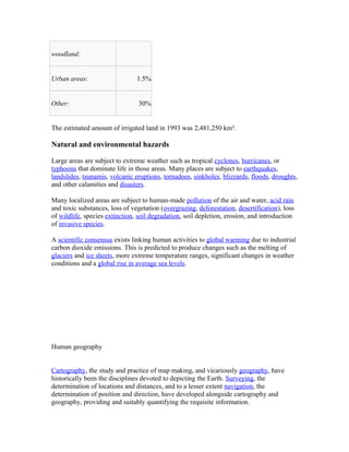 woodland:
Urban areas: 1.5%
Other: 30%
The estimated amount of irrigated land in 1993 was 2,481,250 km².
Natural and environmental hazards
Large areas are subject to extreme weather such as tropical cyclones, hurricanes, or
typhoons that dominate life in those areas. Many places are subject to earthquakes,
landslides, tsunamis, volcanic eruptions, tornadoes, sinkholes, blizzards, floods, droughts,
and other calamities and disasters.
Many localized areas are subject to human-made pollution of the air and water, acid rain
and toxic substances, loss of vegetation (overgrazing, deforestation, desertification), loss
of wildlife, species extinction, soil degradation, soil depletion, erosion, and introduction
of invasive species.
A scientific consensus exists linking human activities to global warming due to industrial
carbon dioxide emissions. This is predicted to produce changes such as the melting of
glaciers and ice sheets, more extreme temperature ranges, significant changes in weather
conditions and a global rise in average sea levels.
Human geography
Cartography, the study and practice of map making, and vicariously geography, have
historically been the disciplines devoted to depicting the Earth. Surveying, the
determination of locations and distances, and to a lesser extent navigation, the
determination of position and direction, have developed alongside cartography and
geography, providing and suitably quantifying the requisite information.
 
