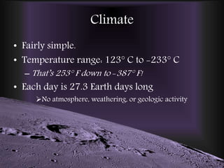 Climate
• Fairly simple.
• Temperature range: 123° C to -233° C
– That’s 253° F down to -387° F!
• Each day is 27.3 Earth days long
No atmosphere, weathering, or geologic activity
 