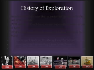 History of Exploration
• President JFK challenges the nation to visit the Moon by the
end of the decade
• USSR and the US each have several successful manned orbits
of Earth
• USSR’s Luna 9 was the first spacecraft to land safely on the
Moon
• US’s Surveyor 1 lands on the Moon 4 months behind Soviets
• US wins space race by sending a man to the Moon
• US Apollo 17, last US mission to have men walk on the Moon
• Chinese land the Chang'e 3 rover on the Moon
1961 1963 1966 1966 1969 1972 2013
 