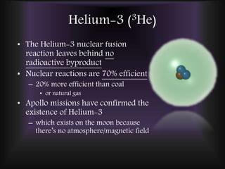 Helium-3 (3He)
• The Helium-3 nuclear fusion
reaction leaves behind no
radioactive byproduct
• Nuclear reactions are 70% efficient
– 20% more efficient than coal
• or natural gas
• Apollo missions have confirmed the
existence of Helium-3
– which exists on the moon because
there’s no atmosphere/magnetic field
 