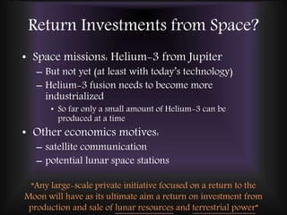Return Investments from Space?
• Space missions: Helium-3 from Jupiter
– But not yet (at least with today’s technology)
– Helium-3 fusion needs to become more
industrialized
• So far only a small amount of Helium-3 can be
produced at a time
• Other economics motives:
– satellite communication
– potential lunar space stations
“Any large-scale private initiative focused on a return to the
Moon will have as its ultimate aim a return on investment from
production and sale of lunar resources and terrestrial power”
 