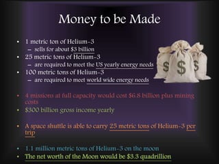 Money to be Made
• 1 metric ton of Helium-3
– sells for about $3 billion
• 25 metric tons of Helium-3
– are required to meet the US yearly energy needs
• 100 metric tons of Helium-3
– are required to meet world wide energy needs
• 4 missions at full capacity would cost $6.8 billion plus mining
costs
• $300 billion gross income yearly
• A space shuttle is able to carry 25 metric tons of Helium-3 per
trip
• 1.1 million metric tons of Helium-3 on the moon
• The net worth of the Moon would be $3.3 quadrillion
 