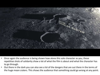 • Once again the audience is being shown how alone this sole character as you, these
repetitive shots of solidarity show a lot of what the film is about and what the character has
to go through.
• Out there in the dark you can also see a lot of the dangers that are out there in the terms of
the huge moon craters. This shows the audience that something could go wrong at any point.
 